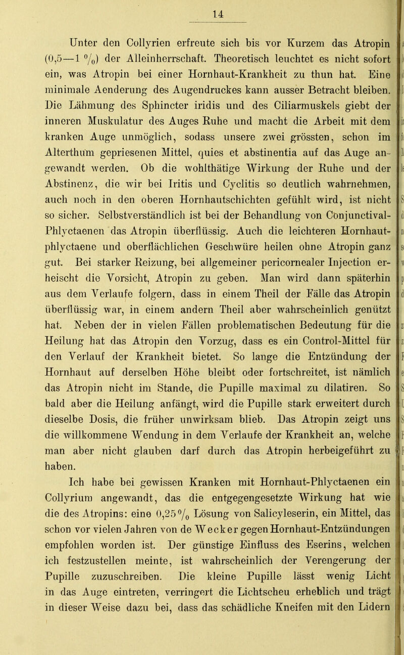 Unter den Collyrien erfreute sich bis vor Kurzem das Atropin ; i (0,5—1 °/o) der Alleinherrschaft. Theoretisch leuchtet es nicht sofort Ii ein, was Atropin bei einer Hornhaut-Krankheit zu thun hat. Eine d minimale Aenderung des Augendruckes kann ausser Betracht bleiben. 1 Die Lähmung des Sphincter iridis und des Ciliarmuskels giebt der inneren Muskulatur des Auges Kuhe und macht die Arbeit mit dem ji kranken Auge unmöglich, sodass unsere zwei grössten, schon im f( Alterthum gepriesenen Mittel, quies et abstinentia auf das Auge an- 1 gewandt werden. Ob die wohlthätige Wirkung der Kuhe und der k Abstinenz, die wir bei Iritis und Cyclitis so deutlich wahrnehmen, auch noch in den oberen Hornhautschichten gefühlt wird, ist nicht S so sicher. Selbstverständlich ist bei der Behandlung von Cönjunctival- i Phlyctaenen das Atropin überflüssig. Auch die leichteren Hornhaut- n phlyctaene und oberflächlichen Geschwüre heilen ohne Atropin ganz si gut. Bei starker Reizung, bei allgemeiner pericornealer Injection er- p heischt die Yorsicht, Atropin zu geben. Man wird dann späterhin p aus dem Verlaufe folgern, dass in einem Theil der Fälle das Atropin d überflüssig war, in einem andern Theil aber wahrscheinlich genützt hat. Neben der in vielen Fällen problematischen Bedeutung für die | Heilung hat das Atropin den Yorzug, dass es ein Control-Mittel für i den Yerlauf der Krankheit bietet. So lange die Entzündung der I Hornhaut auf derselben Höhe bleibt oder fortschreitet, ist nämlich e das Atropin nicht im Stande, die Pupille maximal zu dilatiren. So S bald aber die Heilung anfängt, wird die Pupille stark erweitert durch [ dieselbe Dosis, die früher unwirksam blieb. Das Atropin zeigt uns § die willkommene Wendung in dem Yerlaufe der Krankheit an, welche P man aber nicht glauben darf durch das Atropin herbeigeführt zu j f haben. i Ich habe bei gewissen Kranken mit Hornhaut-Phlyctaenen ein « Collyrium angewandt, das die entgegengesetzte Wirkung hat wie i V die des Atropins: eine 0,25 °/0 Lösung von Salicyleserin, ein Mittel, das [• schon vor vielen Jahren von de Wecker gegen Hornhaut-Entzündungen { empfohlen worden ist. Der günstige Einfluss des Eserins, welchen \ ich festzustellen meinte, ist wahrscheinlich der Verengerung der ( Pupille zuzuschreiben. Die kleine Pupille lässt wenig Licht ( in das Auge eintreten, verringert die Lichtscheu erheblich und trägt J in dieser Weise dazu bei, dass das schädliche Kneifen mit den Lidern 11