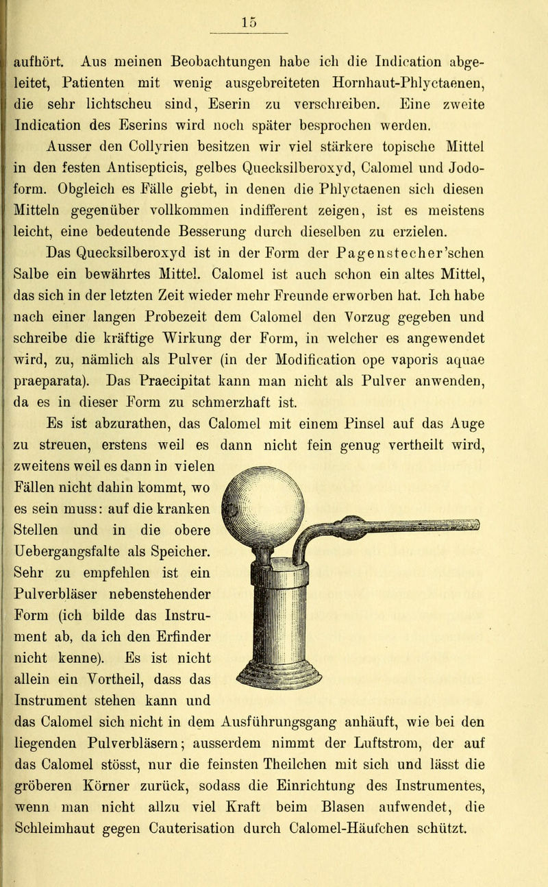 |i aufhört. Aus meinen Beobachtungen habe ich die Indication abge- 1 leitet, Patienten mit wenig ausgebreiteten Hornhaut-Phlyctaenen, I die sehr lichtscheu sind, Eserin zu verschreiben. Eine zweite Indication des Eserins wird noch später besprochen werden. Ausser den Collyrien besitzen wir viel stärkere topische Mittel in den festen Antisepticis, gelbes Quecksilberoxyd, Calomel und Jodo- form. Obgleich es Fälle giebt, in denen die Phlyctaenen sich diesen Mitteln gegenüber vollkommen indifferent zeigen, ist es meistens leicht, eine bedeutende Besserung durch dieselben zu erzielen. Das Quecksilberoxyd ist in der Form der Pagenstecher'sehen Salbe ein bewährtes Mittel. Calomel ist auch schon ein altes Mittel, das sich in der letzten Zeit wieder mehr Freunde erworben hat. Ich habe i nach einer langen Probezeit dem Calomel den Vorzug gegeben und schreibe die kräftige Wirkung der Form, in welcher es angewendet | wird, zu, nämlich als Pulver (in der Modifikation ope vaporis aquae praeparata). Das Praecipitat kann man nicht als Pulver anwenden, da es in dieser Form zu schmerzhaft ist. Es ist abzurathen, das Calomel mit einem Pinsel auf das Auge zu streuen, erstens weil es dann nicht fein genug vertheilt wird, zweitens weil es dann in vielen Fällen nicht dahin kommt, wo es sein muss: auf die kranken Stellen und in die obere Uebergangsfalte als Speicher. Sehr zu empfehlen ist ein Pulverbläser nebenstehender Form (ich bilde das Instru- ment ab, da ich den Erfinder nicht kenne). Es ist nicht allein ein Vortheil, dass das Instrument stehen kann und das Calomel sich nicht in dem Ausführungsgang anhäuft, wie bei den liegenden Pulverbläsern; ausserdem nimmt der Luftstrom, der auf das Calomel stösst, nur die feinsten Theilchen mit sich und lässt die gröberen Körner zurück, sodass die Einrichtung des Instrumentes, wenn man nicht allzu viel Kraft beim Blasen aufwendet, die I Schleimhaut gegen Cauterisation durch Calomel-Häufchen schützt.