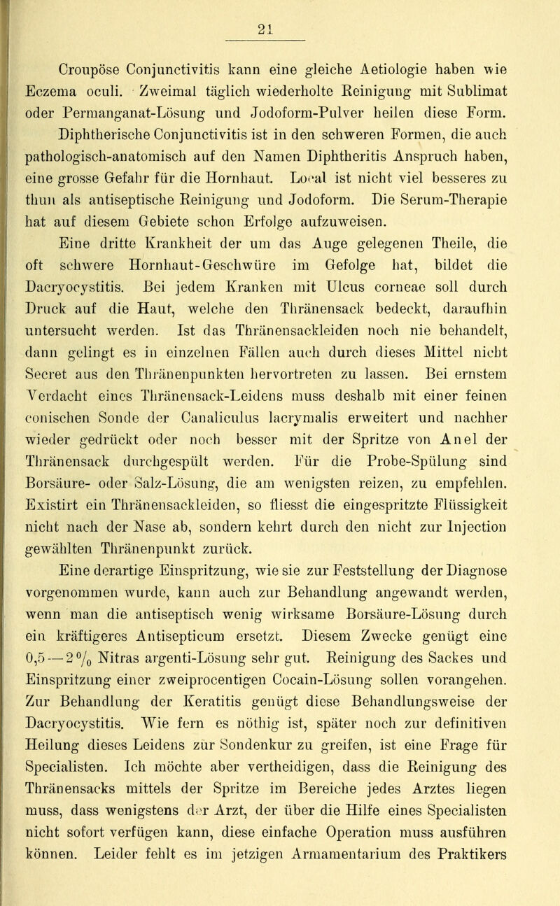 Croupöse Conjunctivitis kann eine gleiche Aetiologie haben wie Eczema oculi. Zweimal täglich wiederholte Reinigung mit Sublimat oder Permanganat-Lösung und Jodoform-Pulver heilen diese Form. Diphtherische Conjunctivitis ist in den schweren Formen, die auch pathologisch-anatomisch auf den Namen Diphtheritis Anspruch haben, eine grosse Gefahr für die Hornhaut. Lo<4al ist nicht viel besseres zu thun als antiseptische Reinigung und Jodoform. Die Serum-Therapie hat auf diesem Gebiete schon Erfolge aufzuweisen. Eine dritte Krankheit der um das Auge gelegenen Theile, die oft schwere Hornhaut-Geschwüre im Gefolge hat, bildet die Dacryocystitis. Bei jedem Kranken mit Ulcus corneae soll durch Druck auf die Haut, welche den Thränensack bedeckt, daraufhin untersucht werden. Ist das Thränen sackleiden noch nie behandelt, dann gelingt es in einzelnen Fällen auch durch dieses Mittel nicht Secret aus den Thränenpunkten hervortreten zu lassen. Bei ernstem Verdacht eines Thränensack-Leidens muss deshalb mit einer feinen conischen Sonde der Canaliculus lacrymalis erweitert und nachher wieder gedrückt oder noch besser mit der Spritze von Anel der Thränensack durchgespült werden. Für die Probe-Spülung sind Borsäure- oder Salz-Lösung, die am wenigsten reizen, zu empfehlen. Existirt ein Thränensackleiden, so fliesst die eingespritzte Flüssigkeit nicht nach der Nase ab, sondern kehrt durch den nicht zur Injection gewählten Thränenpunkt zurück. Eine derartige Einspritzung, wie sie zur Feststellung der Diagnose vorgenommen wurde, kann auch zur Behandlung angewandt werden, wenn man die antiseptisch wenig wirksame Borsäure-Lösung durch ein kräftigeres Antisepticum ersetzt Diesem Zwecke genügt eine 0,5 — 2°/0 Nitras argenti-Lösung sehr gut. Reinigung des Sackes und Einspritzung einer zweiprocentigen Cocain-Lösung sollen vorangehen. Zur Behandlung der Keratitis genügt diese Behandlungsweise der Dacryocystitis. Wie fern es nöthig ist, später noch zur definitiven Heilung dieses Leidens zur Sondenkur zu greifen, ist eine Frage für Specialisten. Ich möchte aber vertheidigen, dass die Reinigung des Thränensacks mittels der Spritze im Bereiche jedes Arztes liegen muss, dass wenigstens der Arzt, der über die Hilfe eines Specialisten nicht sofort verfügen kann, diese einfache Operation muss ausführen können. Leider fehlt es im jetzigen Armamentarium des Praktikers