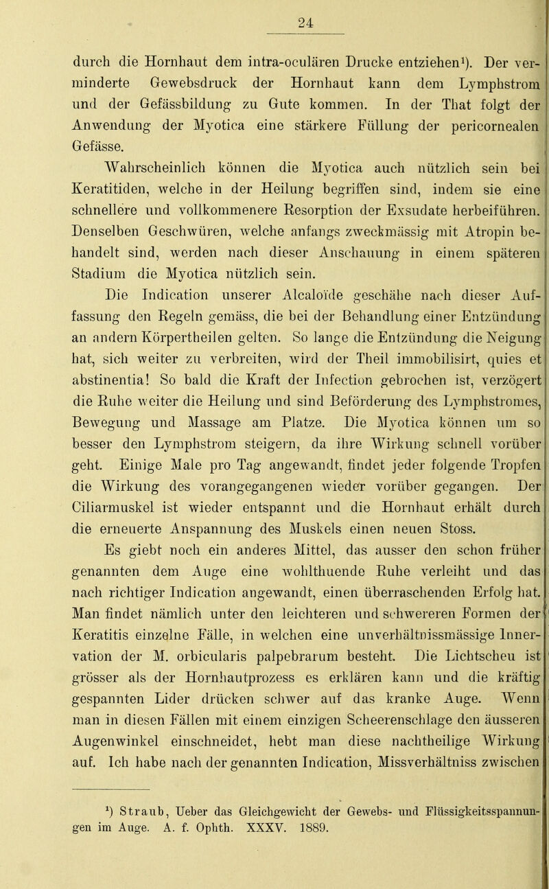 durch die Hornhaut dem intra-oculären Drucke entziehen1). Der ver- minderte Gewebsdruck der Hornhaut kann dem Lymphstrom! und der Gefässbildung zu Gute kommen. In der That folgt der Anwendung der Myotica eine stärkere Füllung der pericornealen Gefässe. Wahrscheinlich können die Myotica auch nützlich sein bei Keratitiden, welche in der Heilung begriffen sind, indem sie eine schnellere und vollkommenere Resorption der Exsudate herbeiführen. Denselben Geschwüren, welche anfangs zweckmässig mit Atropin be- handelt sind, werden nach dieser Anschauung in einem späteren Stadium die Myotica nützlich sein. Die Indication unserer Alcaloide geschähe nach dieser Auf- fassung den Regeln gemäss, die bei der Behandlung einer Entzündung an andern Körpertheilen gelten. So lange die Entzündung die Neigung hat, sich weiter zu verbreiten, wird der Theii immobilisirt, quies et abstinentia! So bald die Kraft der Infection gebrochen ist, verzögert die Ruhe weiter die Heilung und sind Beförderung des Lymphstromes, Bewegung und Massage am Platze. Die Myotica können um so besser den Lymphstrom steigern, da ihre Wirkung schnell vorüber geht. Einige Male pro Tag angewandt, findet jeder folgende Tropfen die Wirkung des vorangegangenen wieder vorüber gegangen. Der: Ciliarmuskel ist wieder entspannt und die Hornhaut erhält durch die erneuerte Anspannung des Muskels einen neuen Stoss. Es giebt noch ein anderes Mittel, das ausser den schon früher genannten dem Auge eine wohlthuende Ruhe verleiht und das nach richtiger Indication angewandt, einen überraschenden Erfolg hat., Man findet nämlich unter den leichteren und schwereren Formen der11 Keratitis einzelne Fälle, in welchen eine unverhältnissmässige Inner- vation der M. orbicularis palpebrarum besteht. Die Lichtscheu ist 1 grösser als der Hornhautprozess es erklären kann und die kräftig gespannten Lider drücken schwer auf das kranke Auge. Wenn ' man in diesen Fällen mit einem einzigen Scheerenschlage den äusseren Augenwinkel einschneidet, hebt man diese nachtheilige Wirkung i auf. Ich habe nach der genannten Indication, Missverhältniss zwischen *) Straub, Ueber das Gleichgewicht der Gewebs- und Flüssigkeitsspannun- gen im Auge. A. f. Ophth. XXXV. 1889.