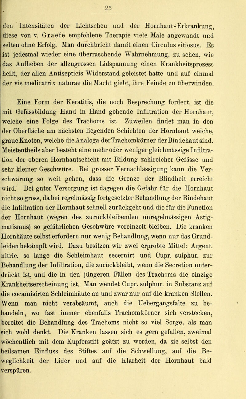 den Intensitäten der Lichtscheu und der Hornhaut-Erkrankung, diese von v. Graefe empfohlene Therapie viele Male angewandt und selten ohne Erfolg. Man durchbricht damit einen Circulus vitiosus. Es ist jedesmal wieder eine überraschende Wahrnehmung, zu sehen, wie das Aufheben der allzugrossen Lidspannung einen Krankheitsprozess heilt, der allen Antisepticis Widerstand geleistet hatte und auf einmal Ider vis medicatrix naturae die Macht giebt, ihre Feinde zu überwinden. Eine Form der Keratitis, die noch Besprechung fordert, ist die mit Gefassbildung Hand in Hand gehende Infiltration der Hornhaut, welche eine Folge des Trachoms ist. Zuweilen findet man in den der Oberfläche am nächsten liegenden Schichten der Hornhaut weiche, graue Knoten, welche die Analoga der Trachomkörn er der Bindehaut sind. Meistentheils aber besteht eine mehr oder weniger gleichmässige Infiltra- tion der oberen Hornhautschicht mit Bildung zahlreicher Gefässe und sehr kleiner Geschwüre. Bei grosser Yernachlässigung kann die Yer- schwärung so weit gehen, dass die Grenze der Blindheit erreicht wird. Bei guter Versorgung ist dagegen die Gefahr für die Hornhaut nicht so gross, dabei regelmässig fortgesetzter Behandlung der Bindehaut die Infiltration der Hornhaut schnell zurückgeht und die für die Function der Hornhaut (wegen des zurückbleibenden unregelmässigen Astig- matismus) so gefährlichen Geschwüre vereinzelt bleiben. Die kranken Hornhäute selbst erfordern nur wenig Behandlung, wenn nur das Grund- leiden bekämpft wird. Dazu besitzen wir zwei erprobte Mittel: Argent nitric. so lange die Schleimhaut secernirt und Cupr. sulphur. zur Behandlung der Infiltration, die zurückbleibt, wenn die Secretion unter- drückt ist, und die in den jüngeren Fällen des Trachoms die einzige Krankheitserscheinung ist. Man wendet Cupr. sulphur. in Substanz auf die cocainisirten Schleimhäute an und zwar nur auf die kranken Stellen. Wenn man nicht verabsäumt, auch die Uebergangsfalte zu be- handeln, wo fast immer ebenfalls Trachomkörner sich verstecken, bereitet die Behandlung des Trachoms nicht so viel Sorge, als man sich wohl denkt. Die Kranken lassen sich es gern gefallen, zweimal wöchentlich mit dem Kupferstift geätzt zu werden, da sie selbst den heilsamen Einfluss des Stiftes auf die Schwellung, auf die Be- weglichkeit der Lider und auf die Klarheit der Hornhaut bald verspüren.