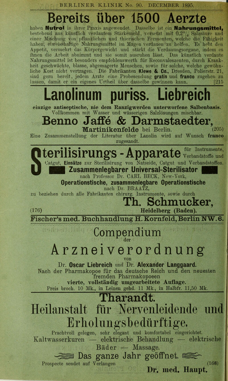 BERLINER KLINIK No. 90. DECEMBER 1895. Bereits über 1500 Aerzte haben Nufrol in ihrer Pimis angewendet. Dasselbe ist ein Nahrungsmitteli bestehend aus künstlich verdautem Stärkemehl, versetzt mit 0,27o Salzsäure und einer Mischung von ])flanzliclien und thierischou Formonten^ welche die Fähigkeit haben, eiweisshaltigo Nahrungsmittel im Magen verdauen zu helfen. Es hebt den Appetit, vermehrt das Körpergewicht und stärkt die Verdauungsorgane, indem es ihnen die Arbeit abnimmt und sie somit ausruhen lässt. Das künstlich verdaute Nahrungsmittel ist besonders empfehlenswerth für Reconvaleszenten, durch Krank- heit geschwächte, blasse, abgemagerte Menschen, sowie für solche, welche gewöhn- liche Kost nicht vertragen. Die Fabrikanten Klewe 8l Co., Dresden, Polierstr. 21, sind gern bereit, jedem Arzte eine Probesendung gratis und franco zugehen zu lassen, damit er ein eigenes ürtheil über dasselbe gewinnen kann. [21.0 Lanolinum puriss. Liebreich einzige antiseptische, nie dem Ranzigwerden unterworfene Salbenbasis. Vollkommen mit Wasser und wässerigen Salzlösungen mischbar. Benno Jaffe & Darmstaedter, Martinikenfelde bei Berlin. (205) Eine Zusammenstellung der Literatur über Lanolin wird auf Wunsch franco zugesandt. Sterilisirungs - Apparate ™ad Oatgut, Einsätze zur Sterilisirung von Natseide, Catgut und Verbandstoffen. Hii Zusammenlegbarer Universal-Sterilisator B~ nach Professor Dr. CAEL BECK, New-York, Operationstische, zusammenlegbare Operationstische nach Dr. BRAATZ, zu beziehen durch alle Fabi'ikanten chirurg. Instrumente, sowie durch Th. Schmucker (176) Heidelberg (Baden). Fischer's med. Buchhandlung H. Kornfeld, Berlin NW. 6. Compendium  der Arzneiverordnung von Dr. Oscar Liebreich nnd Dr. Alexander Langgaard. Nach der Pharmakopoe für das deutsehe Reich und den neuesten fremden Pharmakopoeen vierte, vollständig* umgearbeitete Auflage. Tharandt 1 Heilanstalt für Nervenleidende und Erholungsbedürftige. Prachtvoll gelegen, sehr elegant und komfortabel eingerichtet. Kaltwasserkuren — elektrische Behandlung — elektrische Bäder — Massage. -^m Das ganze Jahr geöffnet ^K-^ Prospecte sendet auf Verlangen (168) Dr. med. Haupt. I