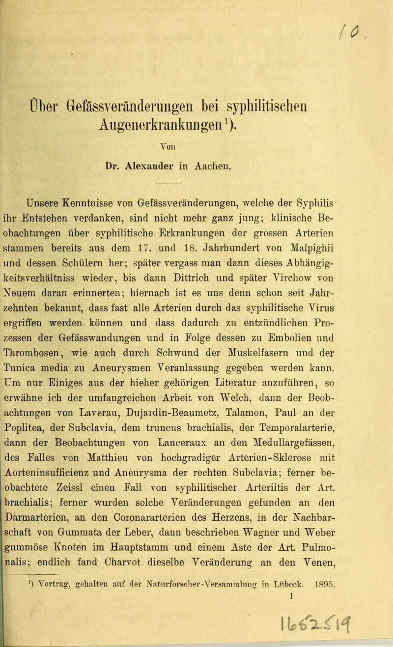 (0 über Gefässveränderungeii bei syphilitischen Aiigenerkrankiingeii Von Dr. Alexander in Aachen. Unsere Kenntnisse von Gefässveränderungen, welche der Syphilis ihr Entstehen verdanken, sind nicht mehr ganz jung; klinische Be- obachtungen über syphilitische Erkrankungen der grossen Arterien stammen bereits aus dem 17. und 18. Jahrhundert von Malpighii und dessen Schülern her; später vergass man dann dieses Abhängig- keitsverhältniss wieder, bis dann Dittrich und später Virchow von ^sTeuem daran erinnerten; hiernach ist es uns denn schon seit Jahr- zehnten bekannt, dass fast alle Arterien durch das syphilitische Virus ergriffen werden können und dass dadurch zu entzündlichen Pro- zessen der Gefässwandungen und in Folge dessen zu Embolien und Thrombosen, wie auch durch Schwund der Muskelfasern und der Tunica media zu Aneurysmen Yeranlassung gegeben werden kann. Um nur Einiges aus der hieher gehörigen Literatur anzuführen, so erwähne ich der umfangreichen Arbeit von Welch, dann der Beob- achtungen von Laverau, Dujardin-Beaumetz, Talamon, Paul an der Poplitea, der Subclavia, dem truncus brachialis, der Temporalarterie, dann der Beobachtungen von Lanceraux an den Medullargefässen, des Falles von Matthieu von hochgradiger Arterien-Sklerose mit Aorteninsufficienz und Aneurysma der rechten Subclavia; ferner be- obachtete Zeissl einen Fall von syphilitischer Arteriitis der Art. brachialis; ferner wurden solche Veränderungen gefunden an den Darmarterien, an den Coronararterien des Herzens, in der Nachbar- schaft von Gummata der Leber, dann beschrieben Wagner und Weber ; gummöse Knoten im Hauptstamm und einem Aste der Art. Pulmo- nalis; endlich fand Charvot dieselbe Veränderung an den Yenen, \) Vortrag, gehalten auf der Naturforscher-Versammlniig in Lübeck. 1895.