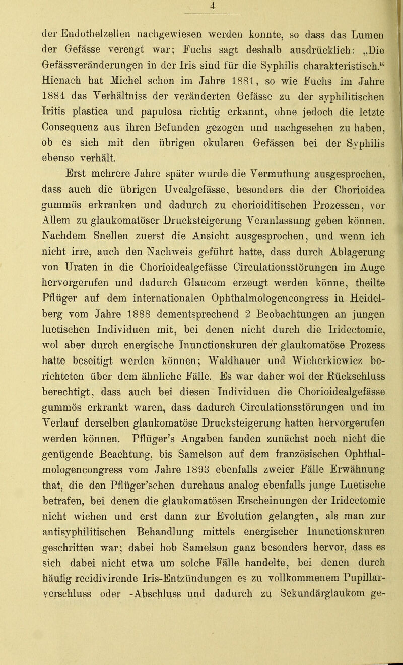 der Eüdotiielzelien naciigevvieseii werden konnte, so dass das Lumen der Gefässe verengt war; Fuchs sagt deshalb ausdrücklich: „Die Gefässveränderungen in der Iris sind für die Syphilis charakteristisch. Hienach hat Michel schon im Jahre 1881, so wie Fuchs im Jahre 1884 das Yerhältniss der veränderten Gefässe zu der syphilitischen Iritis plastica und papulosa richtig erkannt, ohne jedoch die letzte Consequenz aus ihren Befunden gezogen und nachgesehen zu haben, ob es sich mit den übrigen okularen Gefässen bei der Syphilis ebenso verhält. Erst mehrere Jahre später wurde die Yermuthung ausgesprochen, dass auch die übrigen üvealgefässe, besonders die der Chorioidea gummös erkranken und dadurch zu chorioiditischen Prozessen, vor Allem zu glaukomatöser Drucksteigerung Yeranlassuug geben können. Nachdem Snellen zuerst die Ansicht ausgesprochen, und wenn ich nicht irre, auch den Nachweis geführt hatte, dass durch Ablagerung von Uraten in die Chorioidealgefässe Circulationsstörungen im Auge hervorgerufen und dadurch Glaucom erzeugt werden könne, theilte Pflüger auf dem internationalen Ophthalmologencongress in Heidel- berg vom Jahre 1888 dementsprechend 2 Beobachtungen an jungen luetischen Individuen mit, bei denen nicht durch die Iridectomie, wol aber durch energische Inunctionskuren der glaukomatöse Prozess hatte beseitigt werden können; Waldhauer und Wicherkiewicz be- richteten über dem ähnliche Fälle. Es war daher wol der Kückschluss berechtigt, dass auch bei diesen Individuen die Chorioidealgefässe gummös erkrankt waren, dass dadurch Circulationsstörungen und im Yerlauf derselben glaukomatöse Drucksteigerung hatten hervorgerufen werden können. Pflüger's Angaben fanden zunächst noch nicht die genügende Beachtung, bis Samelson auf dem französischen Ophthal- mologencongress vom Jahre 1893 ebenfalls zweier Fälle Erwähnung that, die den Pflüger'sehen durchaus analog ebenfalls junge Luetische betrafen, bei denen die glaukomatösen Erscheinungen der Iridectomie nicht wichen und erst dann zur Evolution gelangten, als man zur antisyphilitischen Behandlung mittels energischer Inunctionskuren geschritten war; dabei hob Samelson ganz besonders hervor, dass es sich dabei nicht etwa um solche Fälle handelte, bei denen durch häufig recidivirende Iris-Entzündungen es zu vollkommenem Pupillar- yerschluss oder -Abschluss und dadurch zu Sekundärglaukom ge-