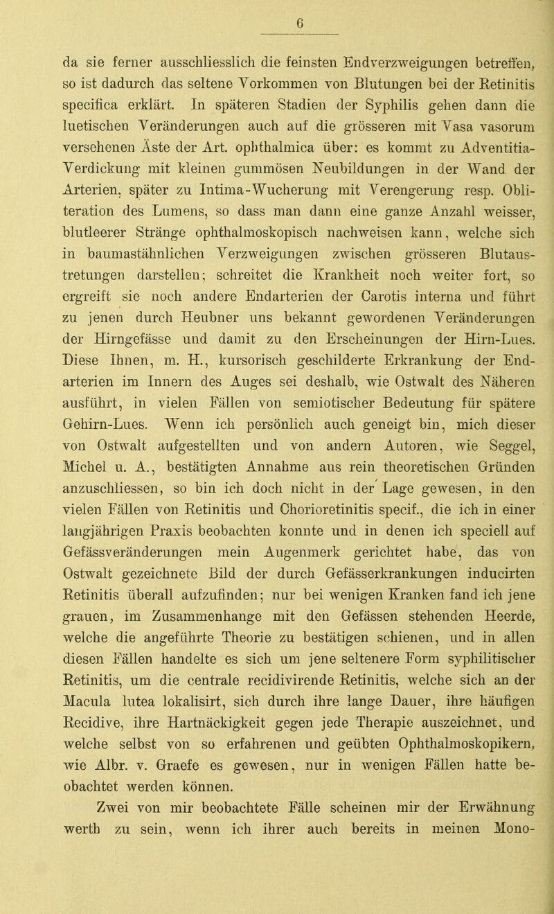 da sie ferner ausschliesslich die feinsten Endverzweigungen betreffen, so ist dadurch das seltene Yorkommen von Blutungen bei der Ketinitis specifica erklärt. In späteren Stadien der Syphilis gehen dann die luetischen Veränderungen auch auf die grösseren mit Yasa vasorum versehenen Äste der Art. opbthalmica über: es kommt zu Adventitia- Yerdickung mit kleinen gummösen Neubildungen in der Wand der Arterien, später zu Intima-Wucherung mit Yerengerung resp. Obli- teration des Lumens, so dass man dann eine ganze Anzahl weisser, blutleerer Stränge ophthalmoskopisch nachweisen kann, welche sich in baumastähnlichen Yerzweigungen zwischen grösseren Blutaus- tretungen darstellen; schreitet die Krankheit noch weiter fort, so ergreift sie noch andere Endarterien der Carotis interna und führt zu jenen durch Heubner uns bekannt gewordenen Yeränderungen der Hirngefässe und damit zu den Erscheinungen der Hirn-Lues. Diese Ihnen, m. H., kursorisch geschilderte Erkrankung der End- arterien im Innern des Auges sei deshalb, wie Ostwalt des Näheren ausführt, in vielen Fällen von semiotischer Bedeutung für spätere Gehirn-Lues. Wenn ich persönlich auch geneigt bin, mich dieser von Ostwalt aufgestellten und von andern Autoren, wie Seggel, Michel u. A., bestätigten Annahme aus rein theoretischen Gründen anzuschliessen, so bin ich doch nicht in der Lage gewesen, in den vielen Fällen von Eetinitis und Chorioretinitis specif., die ich in einer langjährigen Praxis beobachten konnte und in denen ich speciell auf Gefässveränderungen mein Augenmerk gerichtet habe, das von Ostwalt gezeichnete Bild der durch Gefässerkrankungen inducirten Retinitis überall aufzufinden; nur bei wenigen Kranken fand ich jene grauen, im Zusammenhange mit den Gefässen stehenden Heerde, welche die angeführte Theorie zu bestätigen schienen, und in allen diesen Fällen handelte es sich um jene seltenere Form syphilitischer Retinitis, um die centrale recidivirende Eetinitis, welche sich an der Macula lutea lokalisirt, sich durch ihre lange Dauer, ihre häufigen Recidive, ihre Hartnäckigkeit gegen jede Therapie auszeichnet, und welche selbst von so erfahrenen und geübten Ophthalmoskopikern, wie Albr. v. Graefe es gewesen, nur in wenigen Fällen hatte be- obachtet werden können. Zwei von mir beobachtete Fälle scheinen mir der Erwähnung Werth zu sein, wenn ich ihrer auch bereits in meinen Mono-