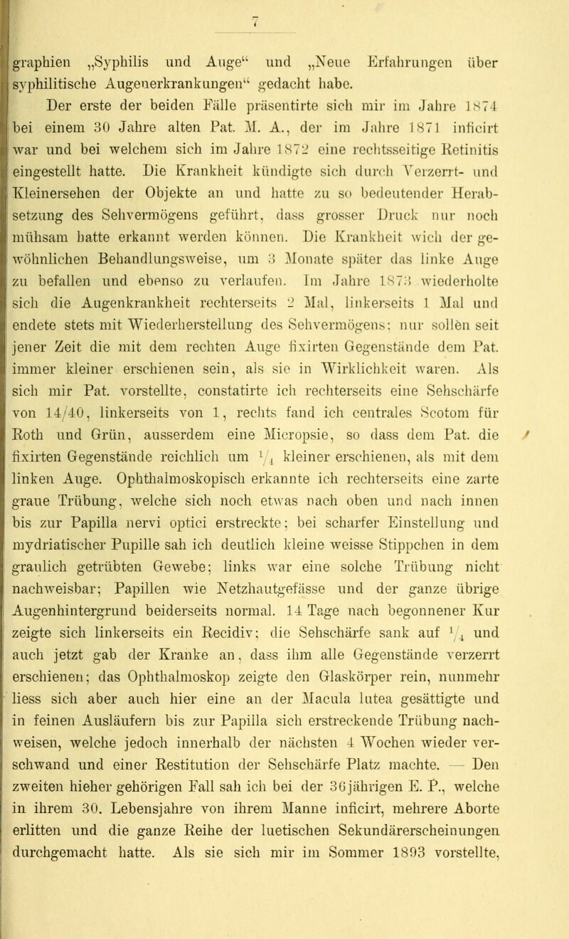 graphien „Syphilis und Auge und „Neue Erfahrungen über syphilitische Augeuerkrankungen gedacht habe. Der erste der beiden Fälle präsentirte sich mir im Jahre ]S74 bei einem 30 Jahre alten Pat. M. A., der im Jahre 1871 inhcirt ^var und bei welchem sich im Jahre 1872 eine reclitsseitige Retinitis eingestellt hatte. Die Krankheit kündigte sich durch erzerrt- und Kleinersehen der Objekte an und hatte zu so bedeutender Herab- setzung des Sehvermögens geführt, dass grosser Druck nur noch mühsam hatte erkannt werden können. Die Krankheit ^vich der ge- wöhnlichen Behandlungsweise, um ;> Monate später das linke Auge zu befallen und ebenso zu verlaufen. Im Jahre 18 7:5 Aviederholte sich die Augenkrankheit rechterseits '2 Mal, linkerseits 1 Mal und endete stets mit Wiederherstellung des Sehvermögens: nur sollen seit jener Zeit die mit dem rechten Auge fixirten Gegenstände dem Pat. immer kleiner erschienen sein, als sie in Wirklichkeit waren. Als sich mir Pat. vorstellte, constatirte ich rechterseits eine Sehschärfe von 14/40, linkerseits von 1, rechts fand ich centrales Scotom für Roth und Grün, ausserdem eine Micropsie, so dass dem Pat. die fixirten Gegenstände reichlich um ^/1 kleiner erschienen, als mit dem linken Auge. Ophthalmoskopisch erkannte ich rechterseits eine zarte graue Trübung, welche sich noch etwas nach oben und nach innen bis zur Papilla nervi optici erstreckte; bei scharfer Einstellung und mydriatischer Pupille sah ich deutlich kleine weisse Stippchen in dem graulich getrübten Gewebe; links war eine solche Trübung nicht nachweisbar; Papillen wie Netzhautgefässe und der ganze übrige Augen hin tergr und beiderseits normal. 14 Tage nach begonnener Kur zeigte sich linkerseits ein Recidiv; die Sehschärfe sank auf und auch jetzt gab der Kranke an, dass ihm alle Gegenstände verzerrt erschienen; das Ophthalmoskop zeigte den Glaskörper rein, nunmehr liess sich aber auch hier eine an der Macula lutea gesättigte und in feinen Ausläufern bis zur Papilla sich erstreckende Trübung nach- weisen, welche jedoch innerhalb der nächsten 4 Wochen wieder ver- schwand und einer Restitution der Sehschärfe Platz machte. — Den zweiten hieher gehörigen Fall sah ich bei der 3G jährigen E. P., welche in ihrem 30. Lebensjahre von ihrem Manne inficirt, mehrere Aborte erlitten und die ganze Reihe der luetischen Sekundärerscheinungen durchgemacht hatte. Als sie sich mir im Sommer 1893 vorstellte.