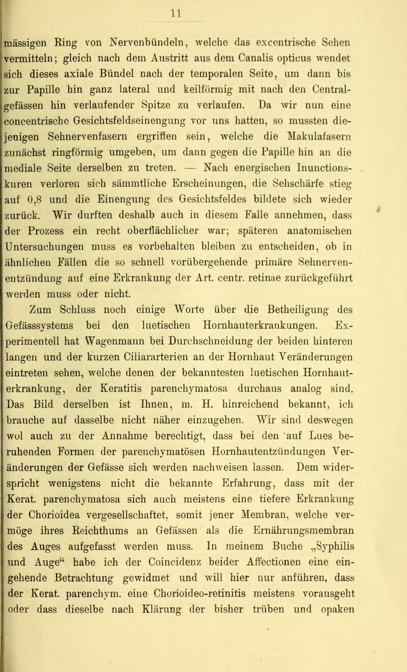 i Ii mässigen Bing von Nervenbündeln, welche das excentrische Sehen vermitteln; gleich nach dem Austritt aus dem Canalis opticus wendet sich dieses axiale Bündel nach der temporalen Seite, um dann bis zur Papille hin ganz lateral und keilförmig mit nach den Central- gefässen hin verlaufender Spitze zu verlaufen. Da wir nun eine concentrische Gesichtsfeldseinengung vor uns hatten, so mussten die- jenigen Sehnervenfasern ergriffen sein, welche die Makulafasern zunächst ringförmig umgeben, um dann gegen die Papille hin an die mediale Seite derselben zu treten. — Nach energischen Inunctions- kuren verloren sich sämmtliche Erscheinungen, die Sehscliärfe stieg lauf 0,8 und die Einengung des Gesichtsfeldes bildete sich wieder zurück. Wir durften deshalb auch in diesem Falle annehmen, dass der Prozess ein recht oberflächlicher war; späteren anatomischen Untersuchungen muss es vorbehalten bleiben zu entscheiden, ob in ähnlichen Fällen die so schnell vorübergehende primäre Sehnerven- entzündung auf eine Erkrankung der Art. centr. retinae zurückgeführt werden muss oder nicht. Zum Schluss noch einige Worte über die Betheiligung des Gefässsystems bei den luetischen Hornhauterkrank iingen. Ex- perimentell hat Wagenmann bei Durchschneidung der beiden hinteren langen und der kurzen Ciliararterien an der Hornhaut Yeränderiingen eintreten sehen, welche denen der bekanntesten luetischen Hornhaut- erkrankung, der Keratitis parenchymatosa durchaus analog sind. Das Bild derselben ist Ihnen, m. H. hinreichend bekannt, ich braiiche auf dasselbe nicht näher einzugehen. Wir sind deswegen wol auch zu der Annahme bereclitigt, dass bei den auf Lues be- ruhenden Formen der parenchymatösen Hornhautentzündungen Ver- änderungen der Gefässe sich werden nachweisen lassen. Dem wider- spricht wenigstens nicht die bekannte Erfahrung, dass mit der Kerat. parenchymatosa sich auch meistens eine tiefere Erkrankung der Chorioidea vergesellschaftet, somit jener Membran, welche ver- möge ihres Keichthums an Gefässen als die Ernährungsmembran des Auges aufgefasst werden muss. In meinem Buche „Syphilis und Auge habe ich der Coincidenz beider Aff'ectionen eine ein- gehende Betrachtung gewidmet und will hier nur anführen, dass der Kerat. parenchym. eine Chorioideo-retinitis meistens vorausgeht oder dass dieselbe nach Klärung der bisher trüben und opaken