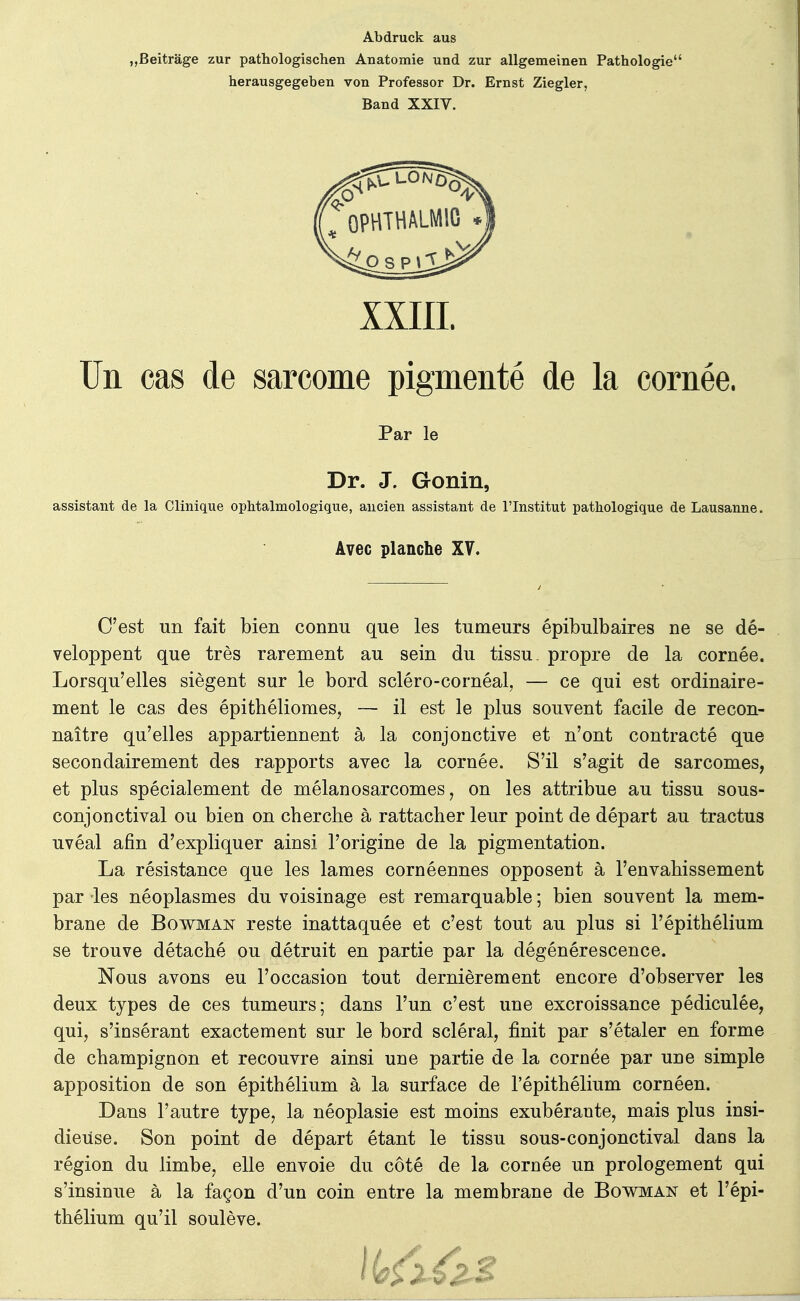 Abdruck aus „Beitrâge zur pathologischen Anatomie und zur allgemeinen Pathologie' herausgegeben von Professor Dr. Ernst Ziegler, Band XXIV. xxiii. Un cas de sarcome pigmenté de la cornée. assistant de la Clinique ophtalmologique, ancien assistant de l'Institut pathologique de Lausanne. C'est un fait bien connu que les tumeurs épibulbaires ne se dé- veloppent que très rarement au sein du tissu, propre de la cornée. Lorsqu'elles siègent sur le bord scléro-cornéal, — ce qui est ordinaire- ment le cas des épithéliomes, — il est le plus souvent facile de recon- naître qu'elles appartiennent à la conjonctive et n'ont contracté que secondairement des rapports avec la cornée. S'il s'agit de sarcomes, et plus spécialement de mélanosarcomes, on les attribue au tissu sous- conjonctival ou bien on cherche à rattacher leur point de départ au tractus uvéal afin d'expliquer ainsi l'origine de la pigmentation. La résistance que les lames cornéennes opposent à l'envahissement par les néoplasmes du voisinage est remarquable ; bien souvent la mem- brane de Bowman reste inattaquée et c'est tout au plus si l'épithélium se trouve détaché ou détruit en partie par la dégénérescence. Nous avons eu l'occasion tout dernièrement encore d'observer les deux types de ces tumeurs; dans l'un c'est une excroissance pédiculée, qui, s'insérant exactement sur le bord scléral, finit par s'étaler en forme de champignon et recouvre ainsi une partie de la cornée par une simple apposition de son épithélium à la surface de l'épithélium cornéen. Dans l'autre type, la néoplasie est moins exubérante, mais plus insi- dieuse. Son point de départ étant le tissu sous-conjonctival dans la région du limbe, elle envoie du côté de la cornée un prologement qui s'insinue à la façon d'un coin entre la membrane de Bowman et l'épi- thélium qu'il soulève. Par le Dr. J. Gonin, Avec planche XV.