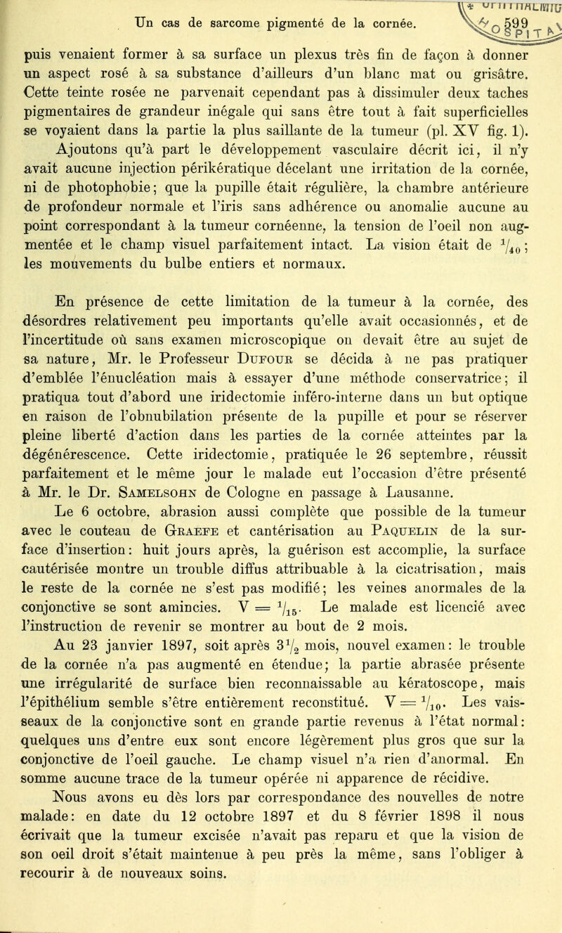 puis venaient former à sa surface un plexus très fin de façon à donner un aspect rosé à sa substance d'ailleurs d'un blanc mat ou grisâtre. Cette teinte rosée ne parvenait cependant pas à dissimuler deux taches pigmentaires de grandeur inégale qui sans être tout à fait superficielles se voyaient dans la partie la plus saillante de la tumeur (pl. XV fig. 1). Ajoutons qu'à part le développement vasculaire décrit ici, il n'y avait aucune injection périkératique décelant une irritation de la cornée, ni de photophobie; que la pupille était régulière, la chambre antérieure de profondeur normale et l'iris sans adhérence ou anomalie aucune au point correspondant à la tumeur cornéenne, la tension de l'oeil non aug- mentée et le champ visuel parfaitement intact. La vision était de 1/40 ; les mouvements du bulbe entiers et normaux. En présence de cette limitation de la tumeur à la cornée, des désordres relativement peu importants qu'elle avait occasionnés, et de l'incertitude où sans examen microscopique on devait être au sujet de sa nature, Mr. le Professeur Dueour se décida à ne pas pratiquer d'emblée l'énucléation mais à essayer d'une méthode conservatrice ; il pratiqua tout d'abord une iridectomie inféro-interne dans un but optique en raison de l'obnubilation présente de la pupille et pour se réserver pleine liberté d'action dans les parties de la cornée atteintes par la dégénérescence. Cette iridectomie, pratiquée le 26 septembre, réussit parfaitement et le même jour le malade eut l'occasion d'être présenté à Mr. le Dr. Samelsohn de Cologne en passage à Lausanne. Le 6 octobre, abrasion aussi complète que possible de la tumeur avec le couteau de Graefe et cantérisation au Paquelin de la sur- face d'insertion: huit jours après, la guérison est accomplie, la surface cautérisée montre un trouble diffus attribuable à la cicatrisation, mais le reste de la cornée ne s'est pas modifié; les veines anormales de la conjonctive se sont amincies. V = 1jlb. Le malade est licencié avec l'instruction de revenir se montrer au bout de 2 mois. Au 23 janvier 1897, soit après 3^ mois, nouvel examen: le trouble de la cornée n'a pas augmenté en étendue; la partie abrasée présente une irrégularité de surface bien reconnaissable au kératoscope, mais l'épithélium semble s'être entièrement reconstitué. V=1/io* ^es vais- seaux de la conjonctive sont en grande partie revenus à l'état normal: quelques uns d'entre eux sont encore légèrement plus gros que sur la conjonctive de l'oeil gauche. Le champ visuel n'a rien d'anormal. En somme aucune trace de la tumeur opérée ni apparence de récidive. Nous avons eu dès lors par correspondance des nouvelles de notre malade: en date du 12 octobre 1897 et du 8 février 1898 il nous écrivait que la tumeur excisée n'avait pas reparu et que la vision de son oeil droit s'était maintenue à peu près la même, sans l'obliger à recourir à de nouveaux soins.