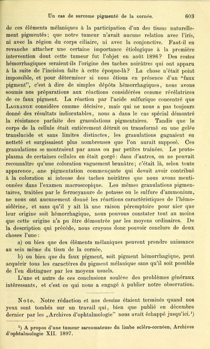 de ces éléments mélaniques à la participation d'un des tissus naturelle- ment pigmentés ; que notre tumeur n'avait aucune relation avec l'iris, ni avec la région du corps ciliaire, ni avec la conjonctive. Faut-il en revanche attacher une certaine importance étiologique à la première intervention dont cette tumeur fut l'objet en août 1896? Des restes hémorrhagiques seraient-ils l'origine des taches noirâtres qui ont apparu à la suite de l'incision faite à cette époque-là? La chose n'était point impossible, et pour déterminer si nous étions en présence d'un faux pigment, c'est à dire de simples dépôts hémorrhagiques, nous avons soumis nos préparations aux réactions considérées comme révélatrices de ce faux pigment. La réaction par l'acide sulfurique concentré que Lageange considère comme décisive, mais qui ne nous a pas toujours donné des résultats indiscutables, nous a dans le cas spécial démontré la résistance parfaite des granulations pigmentaires. Tandis que le corps de la cellule était entièrement détruit ou transformé en une gelée translucide et sans limites distinctes, les granulations gagnaient en netteté et surgissaient plus nombreuses que l'on aurait supposé. Ces granulations se montraient par amas ou par petites trainées. Le proto- plasma de certaines cellules en était gorgé : dans d'autres, on ne pouvait reconnaître qu'une coloration vaguement brunâtre ; c'était là, selon toute apparence, .une pigmentation commençante qui devait avoir contribué à la coloration si intense des taches noirâtres que nous avons menti- onnées dans l'examen macroscopique. Les mêmes granulations pigmen- taires, traitées par le ferrocyanure de potasse ou le sulfure d'ammonium, ne nous ont aucunement donué les réactions caractéristiques de l'hémo- sidérine, et sans qu'il y ait là une raison péremptoire pour nier que leur origine soit hémorrhagique, nous pouvons constater tout au moins que cette origine n'a pu être démontrée par les moyens ordinaires. De la description qui précède, nous croyons donc pouvoir conclure de deux choses l'une : a) ou bien que des éléments mélaniques peuvent prendre naissance au sein même du tissu de la cornée, b) ou bien que du faux pigment, soit pigment hémorrhagique, peut acquérir tous les caractères du pigment mélanique sans qu'il soit possible de l'en distinguer par les moyens usuels. L'une et autre de ces conclusions soulève des problèmes généraux intéressants, et c'est ce qui nous a engagé à publier notre observation. Note. Notre rédaction et nos dessins étaient terminés quand nos yeux sont tombés sur un travail qui, bien que publié en décembre dernier par les „ Archives d'ophtalmologie nous avait échappé jusqu'ici.1) x) A propos d'une tumeur sarcomateuse du limbe scléro-cornéen, Archives d'ophtalmologie XII. 1897. '