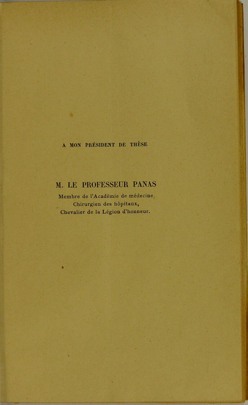 A MON PRÉSIDENT DE THÈSE M. LE PROFESSEUR PANAS Membre de l'Académie de médecine. Chirurgien des hôpitaux, Chevalier de la Légion d'honneur.