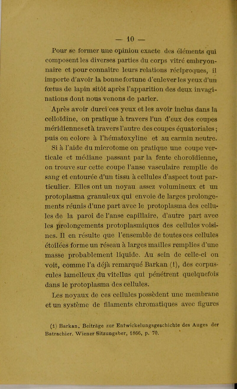 Pour se former une opinion exacte des éléments qui composent les diverses parties du corps vitré embryon- naire et pour connaître leurs relations réciproques, il importe d'avoir la bonne fortune d'enlever les yeux d'un fœtus de lapin sitôt après l'apparition des deux invagi- nations dont nous venons de parler. Après avoir durci ces yeux et les avoir inclus dans la celloïdine, on pratique à travers l'un d'eux des coupes méridiennes et à travers l'autre des coupes équatoriales ; puis on colore à l'hématoxyline et au carmin neutre. Si à l'aide du microtome on pratique une coupe ver- ticale et médiane passant par la fente choroïdienne, on trouve sur cette coupe l'anse vasculaire remplie de sang et entourée d'un tissu à cellules d'aspect tout par- ticulier. Elles ont un noyau assez volumineux et un protoplasma granuleux qui envoie de larges prolonge- ments réunis d'une part avec le protoplasma des cellu- les de la paroi de l'anse capillaire, d'autre part avec les prolongements protoplasmiques des cellules voisi- nes. Il en résulte que l'ensemble de toutes ces cellules étoilées forme un réseau à larges mailles remplies d'une masse probablement liquide. Au sein de celle-ci on voit, comme l'a déjà remarqué Barkan (1), des corpus- cules lamelleux du vitellus qui pénétrent quelquefois dans le protoplasma des cellules. Les noyaux de ces cellules possèdent une membrane et un système de filaments chromatiques avec figures (1) Barkan. Beitrâge zur Entwickelungsgeschichte des Auges der Batrachier. Wiener Sitzungsber, 1866, p. 70. I