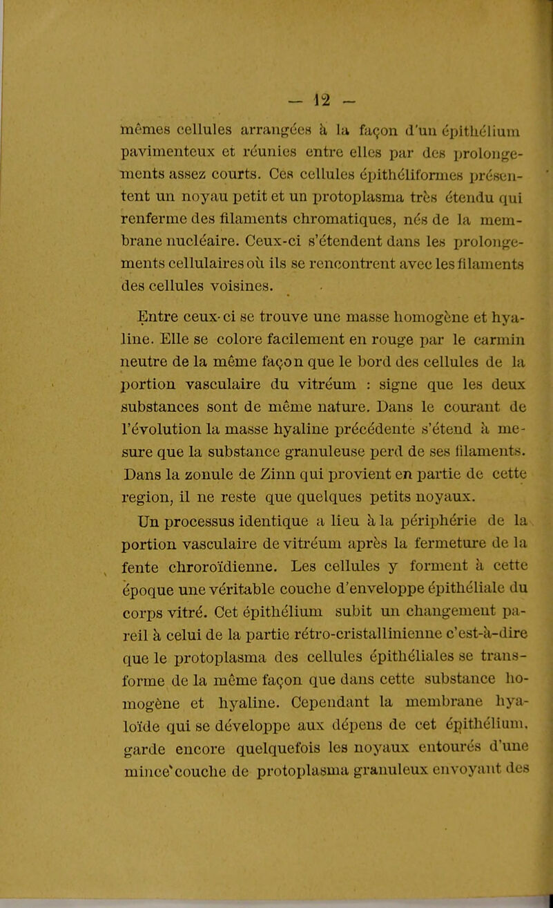 mêmes cellules arrangées à la façon d'un épithélium pavimenteux et réunies entre elles par des prolonge- ments assez courts. Ces cellules épithéliformes présen- tent un noyau petit et un protoplasma très étendu qui renferme des filaments chromatiques, nés de la mem- brane nucléaire. Ceux-ci s'étendent dans les prolonge- ments cellulaires où ils se rencontrent avec les filaments des cellules voisines. Entre ceux- ci se trouve une masse homogène et hya- line. Elle se colore facilement en rouge par le carmin neutre de la même façon que le bord des cellules de la portion vasculaire du vitréum : signe que les deux substances sont de même nature. Dans le courant de l'évolution la masse hyaline précédente s'étend à me- sure que la substance granuleuse perd de ses filaments. Dans la zonule de Zinn qui provient en partie de cette région, il ne reste que quelques petits noyaux. Un processus identique a lieu à la périphérie de la portion vasculaire de vitréum après la fermeture de la fente chroroïdienne. Les cellules y forment à c e tte époque une véritable couche d'enveloppe épithéliale du corps vitré. Cet épithélium subit un changement pa- reil à celui de la partie rétro-cristallinienne c'est-à-dire que le protoplasma des cellules épithéliales se trans- forme de la même façon que dans cette substance ho- mogène et hyaline. Cependant la membrane hya- loïde qui se développe aux dépens de cet épithélium. garde encore quelquefois les noyaux entourés d'une mince* couche de protoplasma granuleux envoyant des