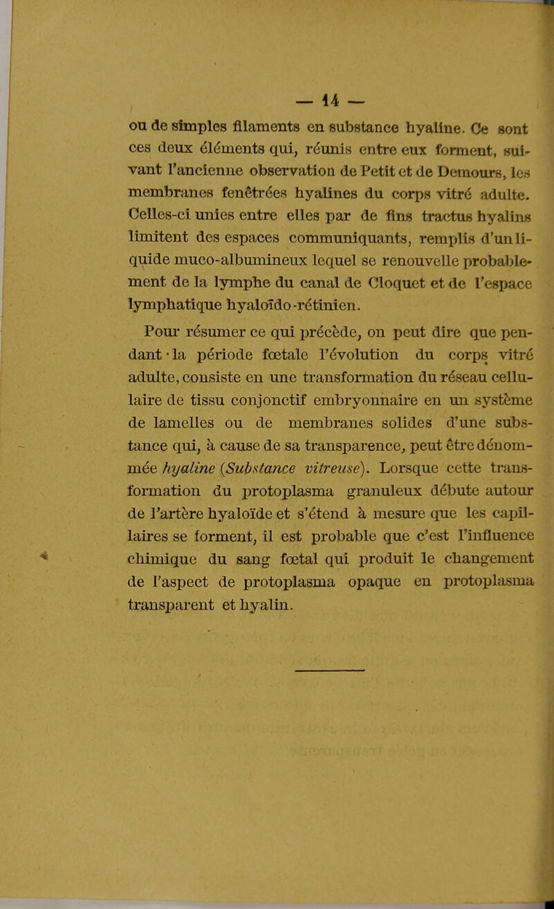 ou de simples filaments en substance hyaline. Ce sont ces deux éléments qui, réunis entre eux forment, sui- vant l'ancienne observation de Petit et de Demours, les membranes fenêtrées hyalines du corps vitré adulte. Celles-ci unies entre elles par de fins tractus hyalins limitent des espaces communiquants, remplis d'un li- quide muco-albumineux lequel se renouvelle probable- ment de la lymphe du canal de Cloquet et de l'espace lymphatique hyaloïdo-rétinien. Pour résumer ce qui précède, on peut dire que pen- dant • la période fœtale l'évolution du corps vitré adulte, consiste en une transformation du réseau cellu- laire de tissu conjonctif embryonnaire en un système de lamelles ou de membranes solides d'une subs- tance qui, à cause de sa transparence, peut être dénom- mée hyaline (Substance vitreuse). Lorsque cette trans- formation du protoplasma granuleux débute autour de Partère hyaloïde et s'étend à mesure que les capil- laires se forment, il est probable que c'est l'influence chimique du sang fœtal qui produit le changement de l'aspect de protoplasma opaque en protoplasnia transparent et hyalin.