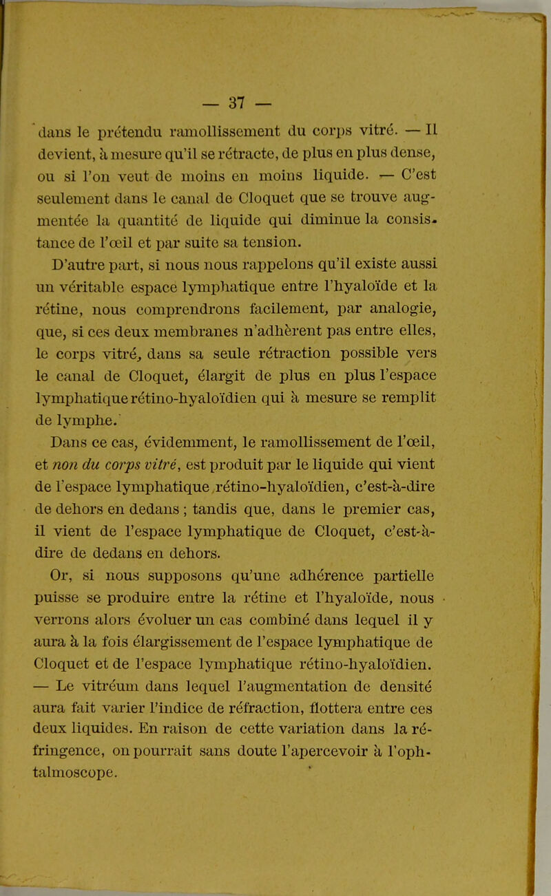 dans le prétendu ramollissement du corps vitré. — Il devient, à mesure qu'il se rétracte, de plus en plus dense, ou si l'on veut de moins en moins liquide. — C'est seulement dans le canal de Cloquet que se trouve aug- mentée la quantité de liquide qui diminue la consis- tance de l'œil et par suite sa tension. D'autre part, si nous nous rappelons qu'il existe aussi un véritable espace lymphatique entre l'hyaloïde et la rétine, nous comprendrons facilement, par analogie, que, si ces deux membranes n'adhèrent pas entre elles, le corps vitré, dans sa seule rétraction possible vers le canal de Cloquet, élargit de plus en plus l'espace lymphatique rétino-hyaloïdien qui à mesure se remplit de lymphe. Dans ce cas, évidemment, le ramollissement de l'œil, et non du corps vitré, est produit par le liquide qui vient de l'espace lymphatique,rétino-hyaloïdien, c'est-à-dire de dehors en dedans ; tandis que, dans le premier cas, il vient de l'espace lymphatique de Cloquet, c'est-à- dire de dedans en dehors. Or, si nous supposons qu'une adhérence partielle puisse se produire entre la rétine et l'hyaloïde, nous verrons alors évoluer un cas combiné dans lequel il y aura à la fois élargissement de l'espace lymphatique de Cloquet et de l'espace lymphatique rétino-hyaloïdien. — Le vitréum dans lequel l'augmentation de densité aura fait varier l'indice de réfraction, flottera entre ces deux liquides. En raison de cette variation dans la ré- fringence, on pourrait sans doute l'apercevoir à l'oph- talmoscope.