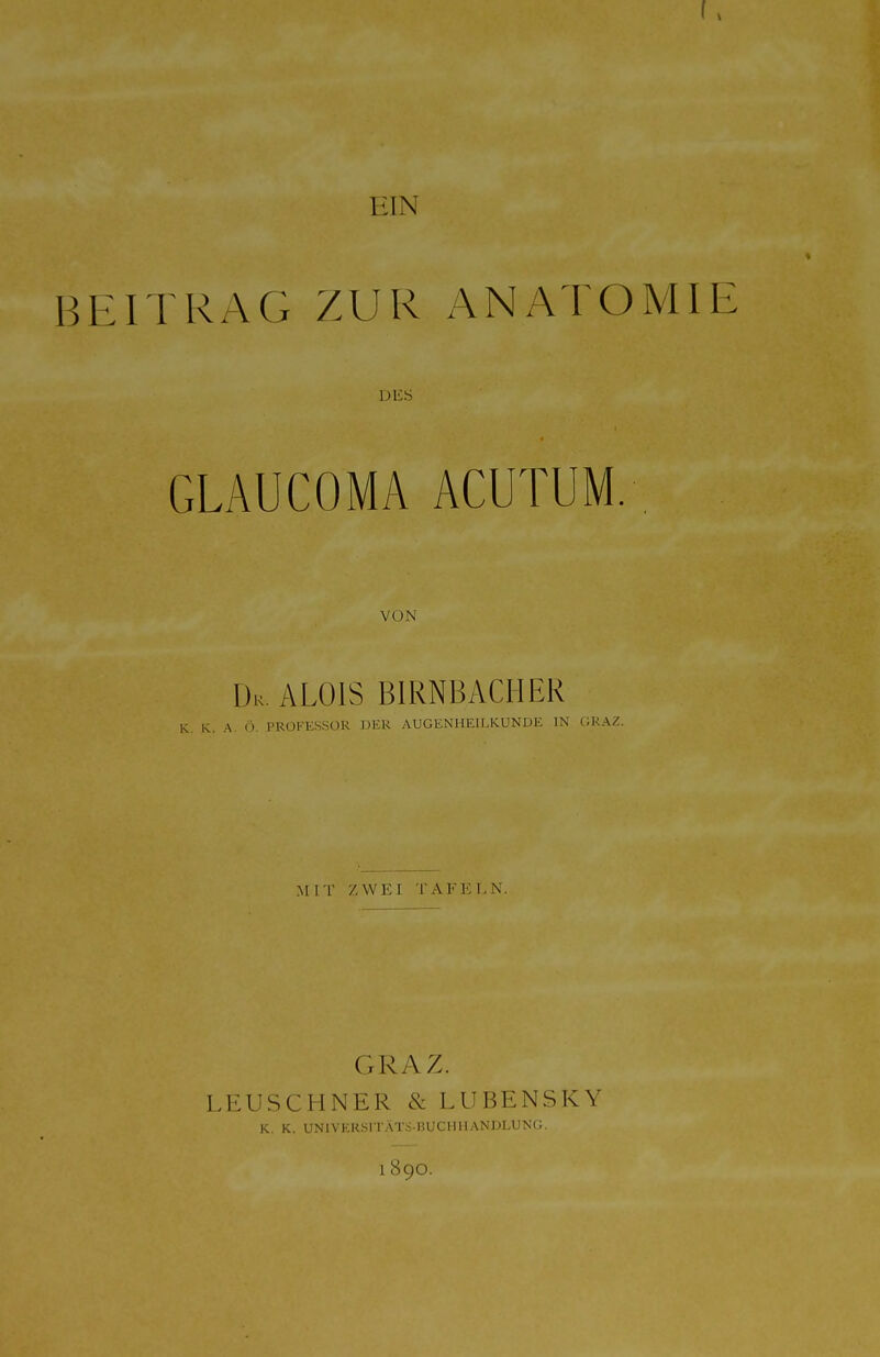 EIN % BEITRAG ZUR ANATOMIE DES GLAUCOMA ACUTUM. VON ÜK ALOIS BIRNBACHER K. K. A. Ö. PROFESSOR DER AUGENHEILKUNDE IN GRAZ. M IT ZWEI TAFELN. GRAZ. LEUSCHNER & LUBENSKY K. K. UNlVEKSITÄTS-nUCHMANDLUNG. 1890.