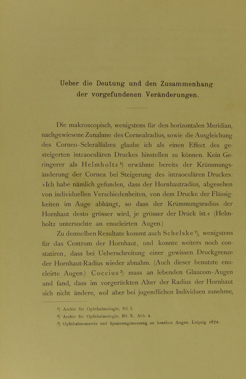 lieber die Deutung und den Zusammenhang- der vorgefundenen Veränderungen. Die makroscopisch, wenigstens für den horizontalen Meridian, nachgewiesene Zunahme des Cornealradius, sowie die Ausgleichung des Corneo-Scleralfalzes orlaube ich als einen Effect des ee- steigerten intraoculären Druckes hinstellen zu können. Kein Ge- ringerer als Helmholtz^) erwähnte bereits der Krümmungs- änderung der Cornea bei Steigerung des intraoculären Druckes: »Ich habe nämlich gefunden, dass der Hornhautradius, abgesehen von individuellen Verschiedenheiten, von dem Drucke der Flüssig- keiten im Auge abhängt, so dass der Krümmungsradius der Hornhaut desto grösser wird, je grösser der Druck ist.« (Helm- holtz untersuchte an enucleirten Augen.) Zu demselben Resultate kommt auch S c h e 1 s k e -), wenigstens für das Centrum der Hornhaut, und konnte weiters noch con- statiren, dass bei Ueberschreitung einer gewissen Druckgrenze der Hornhaut-Radius wieder abnahm. (Auch dieser benutzte enu- cleirte Augen.) Coccius-') mass an lebenden Glaucom-Augen und fand, dass im vorgerückten Alter der Radius der Hornhaut sich nicht ändere, wol aber bei jugendlichen Individuen zunehme. 1) Archiv für Oplithalmologie, IUI. I. Archiv für Ophthalmologie, Bei. X, Abli. 2. Ophthalmometrie und .Spannimgsmessung an kranken Augen. Leipzig 1S72.