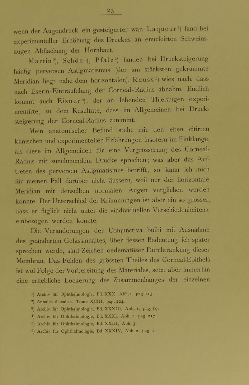wenn der Augendruck ein gesteigerter war. Laqueur^) fand bei experimenteller Erhöhung des Druckes an enucleirten Schweins- augen Abflachung der Hornhaut. Martin'^), Schön ^'j, Pfalz'») fanden bei Drucksteigerung häufig perversen Astigmatismus (der am stärksten gekrümmte Meridian lieo-t nahe dem horizontalen). Reuss^) wies nach, dass nach Eserin-Einträufelung der Corneal-Radius abnahm. Endlich kommt auch Eisner''), der an lebenden Thieraugen experi- mentirte, zu dem Resultate, dass im Allgemeinen bei Druck- steio-erunsr der Corneal-Radius zunimmt. Mein anatomischer Befund steht mit den eben citirten klinischen und experimentellen Erfahrungen insofern im Einklänge, als diese im Allgemeinen für eine Vergrösserung des Corneal- Radius mit zunehmendem Drucke sprechen; was aber das Auf- treten des perversen Astigmatismus betrifft, so kann ich mich für meinen Fall darüber nicht äussern, weil nur der horizontale Meridian mit denselben normalen Augen verglichen werden konnte. Der Unterschied der Krümmungen ist aber ein so grosser, dass er füglich nicht unter die »individuellen Verschiedenheiten« einbezogen werden konnte. Die Veränderungen der Conjunctiva bulbi mit Ausnahme des geänderten Gefässinhaltes, über dessen Bedeutung ich später sprechen werde, sind Zeichen oedematöser Durchtränkung dieser Membran. Das Fehlen des grössten Theiles des Corneal-Epithels ist wol Folge der Vorbereitung des Materiales, setzt aber immerhin eine erhebliche Lockerung des Zusammenhanges der einzelnen 1) Archiv für Ophthalmologie, Bd. XXX, Abh. i, pag. I13. 2) Annales d'oculist., Tome XCIII, pag. 224. 8) Archiv für Ophthalmologie, Bd. XXXIII, Abh. i, pag. 19. *) Archiv für Ophthalmologie, Bd. XXXI, Abh. i, pag. 217. 6) Archiv für Ophthalmologie, Bd. XXIII, Abh. 3.