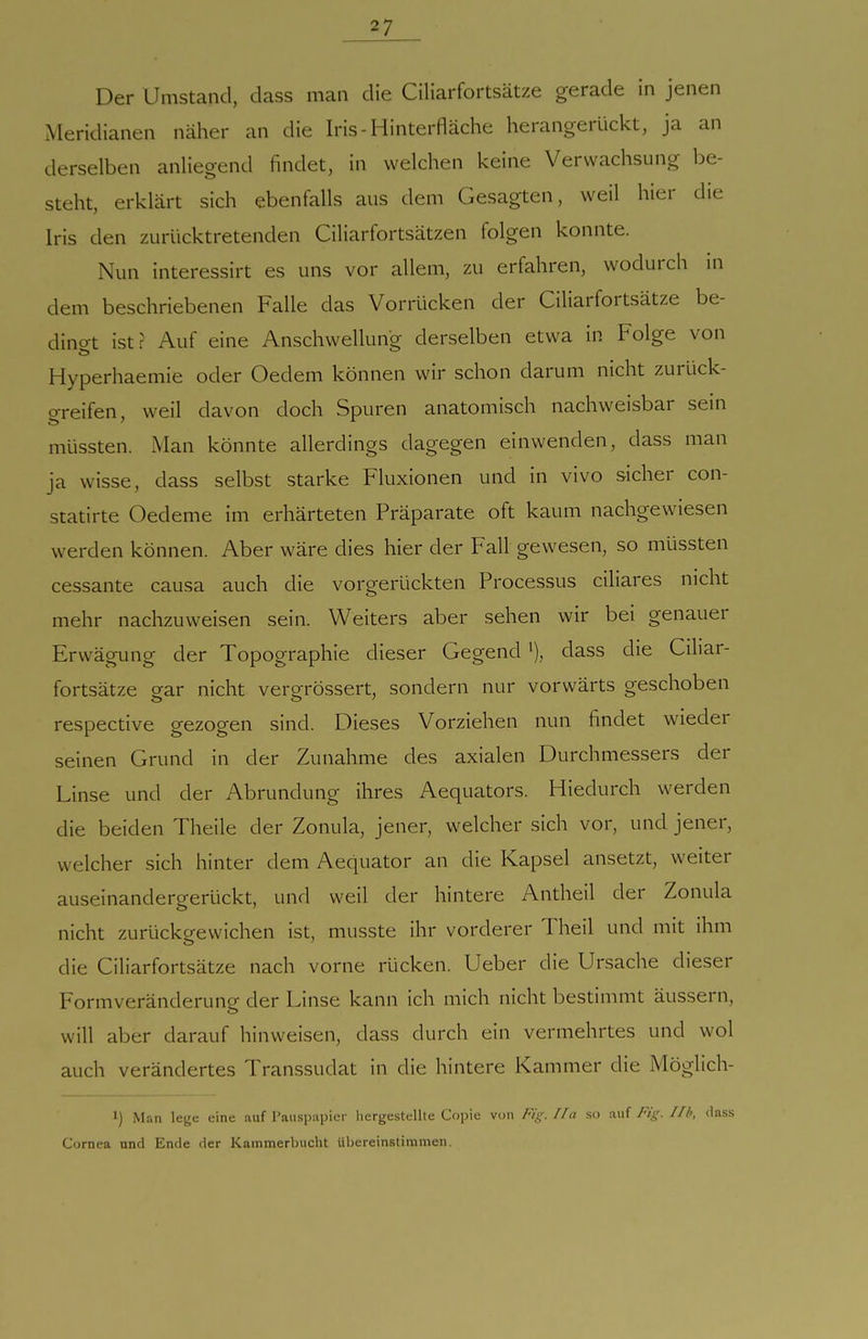 Der Umstand, dass man die Ciliarfortsätze gerade in jenen Meridianen näher an die Iris-Hinterfläche herangerückt, ja an derselben anliegend findet, in welchen keine Verwachsung be- steht, erklärt sich ebenfalls aus dem Gesagten, weil hier die Iris den zurücktretenden Ciliarfortsätzen folgen konnte. Nun interessirt es uns vor allem, zu erfahren, wodurch in dem beschriebenen Falle das Vorrücken der Ciliarfortsätze be- dingt ist: Auf eine Anschwellung derselben etwa in Folge von Hyperhaemie oder Oedem können wir schon darum nicht zurück- greifen, weil davon doch Spuren anatomisch nachweisbar sein müssten. Man könnte allerdings dagegen einwenden, dass man ja wisse, dass selbst starke Fluxionen und in vivo sicher con- statirte Oedeme im erhärteten Präparate oft kaum nachgewiesen werden können. Aber wäre dies hier der Fall gewesen, so müssten cessante causa auch die vorgerückten Processus ciliares nicht mehr nachzuweisen sein. Weiters aber sehen wir bei genauer Erwägung der Topographie dieser Gegend dass die Ciliar- fortsätze ear nicht verorrössert, sondern nur vorwärts geschoben respective gezogen sind. Dieses Vorziehen nun findet wieder seinen Grund in der Zunahme des axialen Durchmessers der Linse und der Abrundung ihres Aequators. Hiedurch werden die beiden Theile der Zonula, jener, welcher sich vor, und jener, welcher sich hinter dem Aequator an die Kapsel ansetzt, weiter auseinandergerückt, und weil der hintere Antheil der Zonula nicht zurückgewichen ist, musste ihr vorderer Theil und mit ihm die Ciliarfortsätze nach vorne rücken, lieber die Ursache dieser Formveränderung der Linse kann ich mich nicht bestimmt äussern, will aber darauf hinweisen, dass durch ein vermehrtes und wol auch verändertes Transsudat in die hintere Kammer die Möglich- l) Man leye eine auf l'ausp.apier hergestellte Cf)i>ic von Fig.//!i so xw^ Fig. l/l>, dass Cornea und Ende der Kainmerlnicht Übereinstimmen.