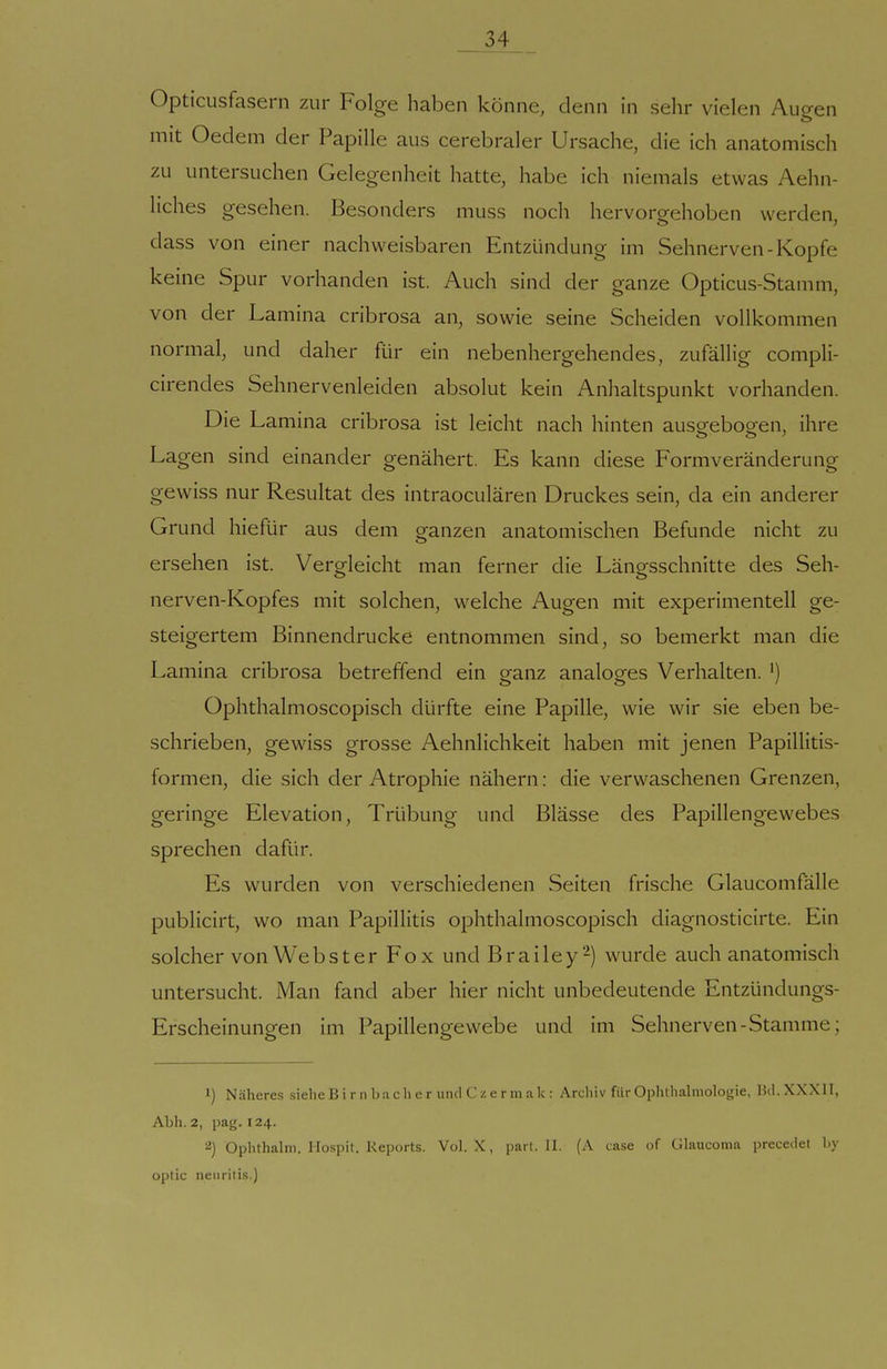 _ 34_ _ Opticusfasern zur Folge haben könne, denn in sehr vielen Augen mit Oedem der Papille aus cerebraler Ursache, die ich anatomisch zu untersuchen Gelegenheit hatte, habe ich niemals etwas Aehn- liches gesehen. Besonders muss noch hervorgehoben werden, dass von einer nachweisbaren Entzündung im Sehnerven-Kopfe keine Spur vorhanden ist. Auch sind der ganze Opticus-Stamm, von der Lamina cribrosa an, sowie seine Scheiden vollkommen normal, und daher für ein nebenhergehendes, zufällig compli- cirendes Sehnervenleiden absolut kein Anhaltspunkt vorhanden. Die Lamina cribrosa ist leicht nach hinten ausorebogren, ihre Lagen sind einander genähert. Es kann diese Formveränderung gewiss nur Resultat des intraoculären Druckes sein, da ein anderer Grund hiefür aus dem ganzen anatomischen Befunde nicht zu ersehen ist. Vergleicht man ferner die Längsschnitte des Seh- nerven-Kopfes mit solchen, welche Augen mit experimentell ge- steigertem Binnendrucke entnommen sind, so bemerkt man die Lamina cribrosa betreffend ein eanz analoges Verhalten. ') Ophthalmoscopisch dürfte eine Papille, wie wir sie eben be- schrieben, gewiss grosse Aehnlichkeit haben mit jenen Papillitis- formen, die sich der Atrophie nähern: die verwaschenen Grenzen, geringe Elevation, Trübung und Blässe des Papillengewebes sprechen dafür. Es wurden von verschiedenen Seiten frische Glaucomfälle publicirt, wo man Papillitis ophthalmoscopisch diagnosticirte. Ein solcher von Webster Fox und Brailey-) wurde auch anatomisch untersucht. Man fand aber hier nicht unbedeutende Entzündungs- Erscheinungen im Papillengewebe und im Sehnerven-Stamme; 1) Näheres sieheB i r n ba cIi e r und C z e r m .-i k : Archiv für Ophthahiiologie, Bd.XXXlI, Abh. 2, pag. 124. 2) Ophthalni. Hospit. Reports. Vol. X, pari. II. (A case of Glaucoma precedet by optic neuritis.)