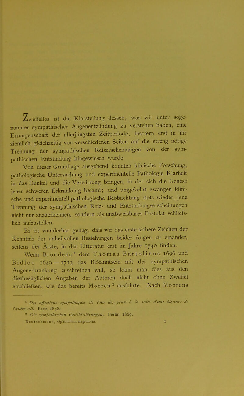 Zweifellos ist die Klarstellung dessen, was wir unter soge- nannter sympathischer Augenentzündung zu verstehen haben, eine Errungenschaft der allerjüngsten Zeitperiode, insofern erst in ihr ziemlich gleichzeitig von verschiedenen Seiten auf die streng nötige Trennung der sympathischen Reizerscheinungen von der sym- pathischen Entzündung hingewiesen wurde. Von dieser Grundlage ausgehend konnten klinische Forschung, pathologische Untersuchung und experimentelle Pathologie Klarheit in das Dunkel und die Verwirrung bringen, in der sich die Genese jener schweren Erkrankung befand; und umgekehrt zwangen klini- sche und experimentell-pathologische Beobachtung stets wieder, jene Trennung der sympathischen Reiz- und Entzündungserscheinungen nicht nur anzuerkennen, sondern als unabweisbares Postulat schliefs- lich aufzustellen. Es ist wunderbar genug, dafs wir das erste sichere Zeichen der Kenntnis der unheilvollen Beziehungen beider Augen zu einander, seitens der Ärzte, in der Litteratur erst im Jahre 1740 finden. Wenn Brondeau^ dem Thomas Bartolinus 1696 und Bidloo 1649—1713 das Bekanntsein mit der sympathischen Augenerkrankung zuschreiben will, so kann man dies aus den diesbezüglichen Angaben der Autoren doch nicht ohne Zweifel erschliefsen, wie das bereits Mooren ^ ausführte. Nach Moorens ' Des affections sympathiques de l'un des yeux a la suiic dune blessure de [antre ceil. Paris 1858. * Die sympathischen Gesichtsstörungen. Berlin 1869.