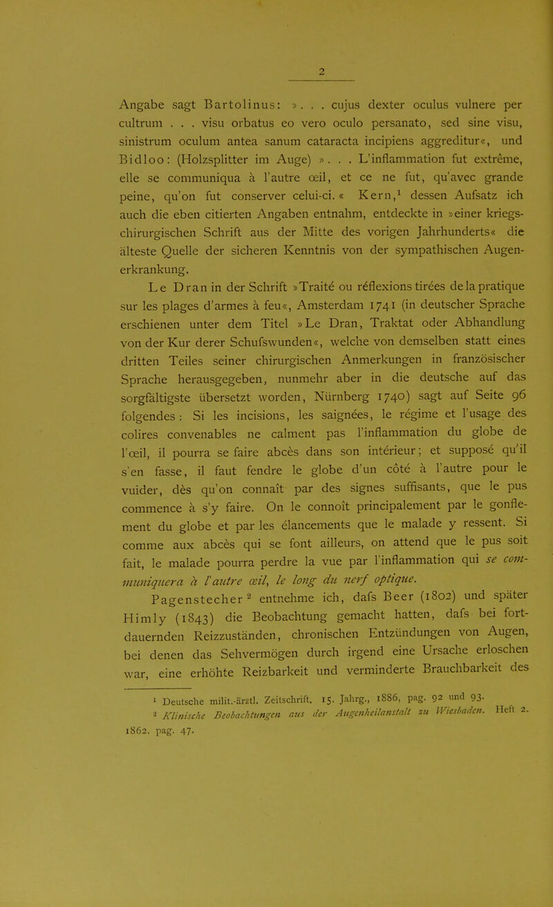 Angabe sagt Bartolinus: ». . . cujus dexter oculus vulnere per cultrum . . . visu orbatus eo vero oculo persanato, sed sine visu, sinistrum oculum antea sanum Cataracta incipiens aggreditur«, und Bidloo: (Holzsplitter im Auge) ». . . L'inflammation fut extreme, eile se communiqua ä l'autre cell, et ce ne fut, qu'avec grande peine, qu'on fut conserver celui-ci.« Kern/ dessen Aufsatz ich auch die eben citierten Angaben entnahm, entdeckte in »einer kriegs- chirurgischen Schrift aus der Mitte des vorigen Jahrhunderts« die älteste Quelle der sicheren Kenntnis von der sympathischen Augen- erkrankung. Le Dran in der Schrift »Traite ou reflexions tirees delapratique sur les plages d'armes ä feu«, Amsterdam 1741 (in deutscher Sprache erschienen unter dem Titel »Le Dran, Traktat oder Abhandlung von der Kur derer Schufswunden«, welche von demselben statt eines dritten Teiles seiner chirurgischen Anmerkungen in französischer Sprache herausgegeben, nunmehr aber in die deutsche auf das sorgfältigste übersetzt worden, Nürnberg 1740) sagt auf Seite 96 folgendes: Si les incisions, les saignees, le regime et l'usage des colires convenables ne calment pas l'inflammation du globe de l'oeil, il pourra se faire abces dans son Interieur; et suppose quil s'en fasse, il faut fendre le globe d'un cote ä l'autre pour le vuider, des qu'on connait par des signes suffisants, que le pus commence ä s'y faire. On le connoit principalement par le gonfle- ment du globe et par les elancements que le malade y ressent. Si comme aux abces qui se font ailleurs, on attend que le pus soit fait, le malade pourra perdre la vue par l'inflammation qui se com- mimiqiiera a l'autre oeil, le long du nerf optiqiie. Pagenstecher 2 entnehme ich, dafs Beer (1802) und später Himly (1843) die Beobachtung gemacht hatten, dafs bei fort- dauernden Reizzuständen, chronischen Entzündungen von Augen, bei denen das Sehvermögen durch irgend eine Ursache erloschen war, eine erhöhte Reizbarkeit und verminderte Brauchbarkeit des i Deutsche milit.-ärztl. Zeitschrift. 15. Jahrg., 1886, pag. 92 und 93- Klinische Beobachtungen aus der Angcnheilanstalt zu Wiesbaden. Heft 2. 1862. pag. 47.