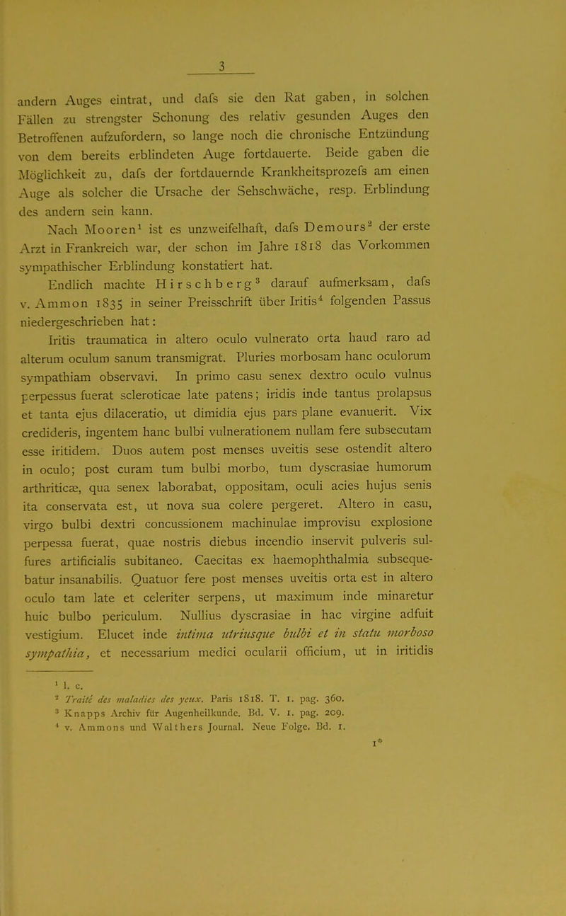 andern Auges eintrat, und dafs sie den Rat gaben, in solchen Fällen zu strengster Schonung des relativ gesunden Auges den Betroffenen aufzufordern, so lange noch die chronische Entzündung von dem bereits erbUndeten Auge fortdauerte. Beide gaben die Möglichkeit zu, dafs der fortdauernde Krankheitsprozefs am einen Auge als solcher die Ursache der Sehschwäche, resp. Erblindung des andern sein kann. Nach Mooren^ ist es unzweifelhaft, dafs Demours^ der erste Arzt in Frankreich war, der schon im Jahre i8i8 das Vorkommen sympathischer Erblindung konstatiert hat. Endlich machte Hirschberg^ darauf aufmerksam, dafs V. Ammon 1835 in seiner Preisschrift über Iritis^ folgenden Passus niedergeschrieben hat: Iritis traumatica in altero oculo vulnerato orta haud raro ad alterum oculum sanum transmigrat. Pluries morbosam hanc oculorum sympathiam observavi. In primo casu senex dextro oculo vulnus perpessus fuerat scleroticae late patens; iridis inde tantus prolapsus et tanta ejus dilaceratio, ut dimidia ejus pars plane evanuerit. Vix credideris, ingentem hanc bulbi vulnerationem nuUam fere subsecutam esse iritidem. Duos autem post menses Uveitis sese ostendit altero in oculo; post curam tum bulbi morbo, tum dyscrasiae liumorum arthriticse, qua senex laborabat, oppositam, oculi acies hujus senis ita conservata est, ut nova sua colere pergeret. Altero in casu, virgo bulbi dextri concussionem machinulae improvisu explosione perpessa fuerat, quae nostris diebus incendio inservit pulveris sul- fures artificialis subitaneo, Caecitas ex haemophthalmia subseque- batur insanabilis. Quatuor fere post menses Uveitis orta est in altero oculo tarn late et celeriter serpens, ut maximum inde minaretur huic bulbo periculum. Nullius dyscrasiae in hac virgine adfuit vestigium. Elucet inde intima tdriusque bulbi et in staht vioi'boso sympathia, et necessarium medici ocularii officium, ut in iritidis ' 1. c. - Tratte des vialadies des yeiix. Paris 1818. T. i. pag. 360. ^ Knapps Archiv für Augenheilkunde. Bd. V. i. pag. 209. ^ V. Ammons und Walthers Journal. Neue Folge. Bd. i.