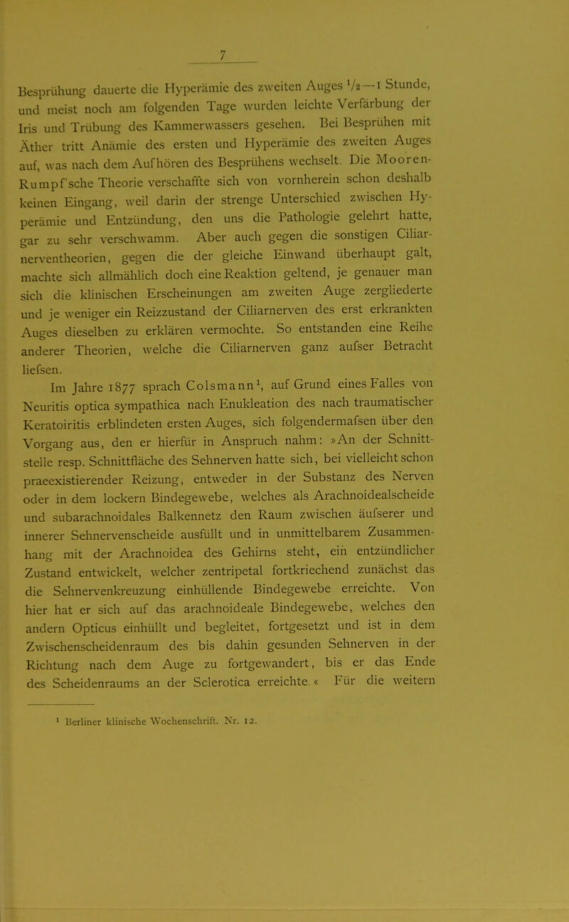 Besprühung dauerte die Hyperämie des zweiten Auges V2 —i Stunde, und meist noch am folgenden Tage wurden leichte Verfärbung der Iris und Trübung des Kammerwassers gesehen. Bei Besprühen mit Äther tritt Anämie des ersten und Hyperämie des zweiten Auges auf, was nach dem Aufhören des Besprühens wechselt. Die Mooren- Rumpf'sehe Theorie verschaffte sich von vornherein schon deshalb keinen Eingang, weil darin der strenge Unterschied zwischen Hy- perämie und Entzündung, den uns die Pathologie gelehrt hatte, gar zu sehr verschwamm. Aber auch gegen die sonstigen CiUar- nerventheorien, gegen die der gleiche Einwand überhaupt galt, machte sich allmählich doch eine Reaktion geltend, je genauer man sich die klinischen Erscheinungen am zweiten Auge zergliederte und je weniger ein Reizzustand der Ciliarnerven des erst erkrankten Auges dieselben zu erklären vermochte. So entstanden eine Reihe anderer Theorien, welche die Ciliarnerven ganz aufser Betracht liefsen. Im Jahre 1877 sprach Colsmann\ auf Grund eines Falles von Neuritis optica sympathica nach Enukleation des nach traumatischer Keratoiritis erblindeten ersten Auges, sich folgendermafsen über den Vorgang aus, den er hierfür in Anspruch nahm: »An der Schnitt- stelle resp. Schnittfläche des Sehnerven hatte sich, bei vielleicht schon praeexistierender Reizung, entweder in der Substanz des Nerven oder in dem lockern Bindegewebe, welches als Arachnoidealscheide und subarachnoidales Balkennetz den Raum zwischen äufserer und innerer Sehnervenscheide ausfüllt und in unmittelbarem Zusammen- hang mit der Arachnoidea des Gehirns steht, ein entzündlicher Zustand entwickelt, welcher zentripetal fortkriechend zunächst das die Sehnervenkreuzung einhüllende Bindegewebe erreichte. Von hier hat er sich auf das arachnoideale Bindegewebe, welches den andern Opticus einhüllt und begleitet, fortgesetzt und ist in dem Zwischenscheidenraum des bis dahin gesunden Sehnerven in der Richtung nach dem Auge zu fortgewandert, bis er das Ende des Scheidenraums an der Sclerotica erreichte.« Für die weitern ' Berliner klinische Wochenschrift. Nr. 12.