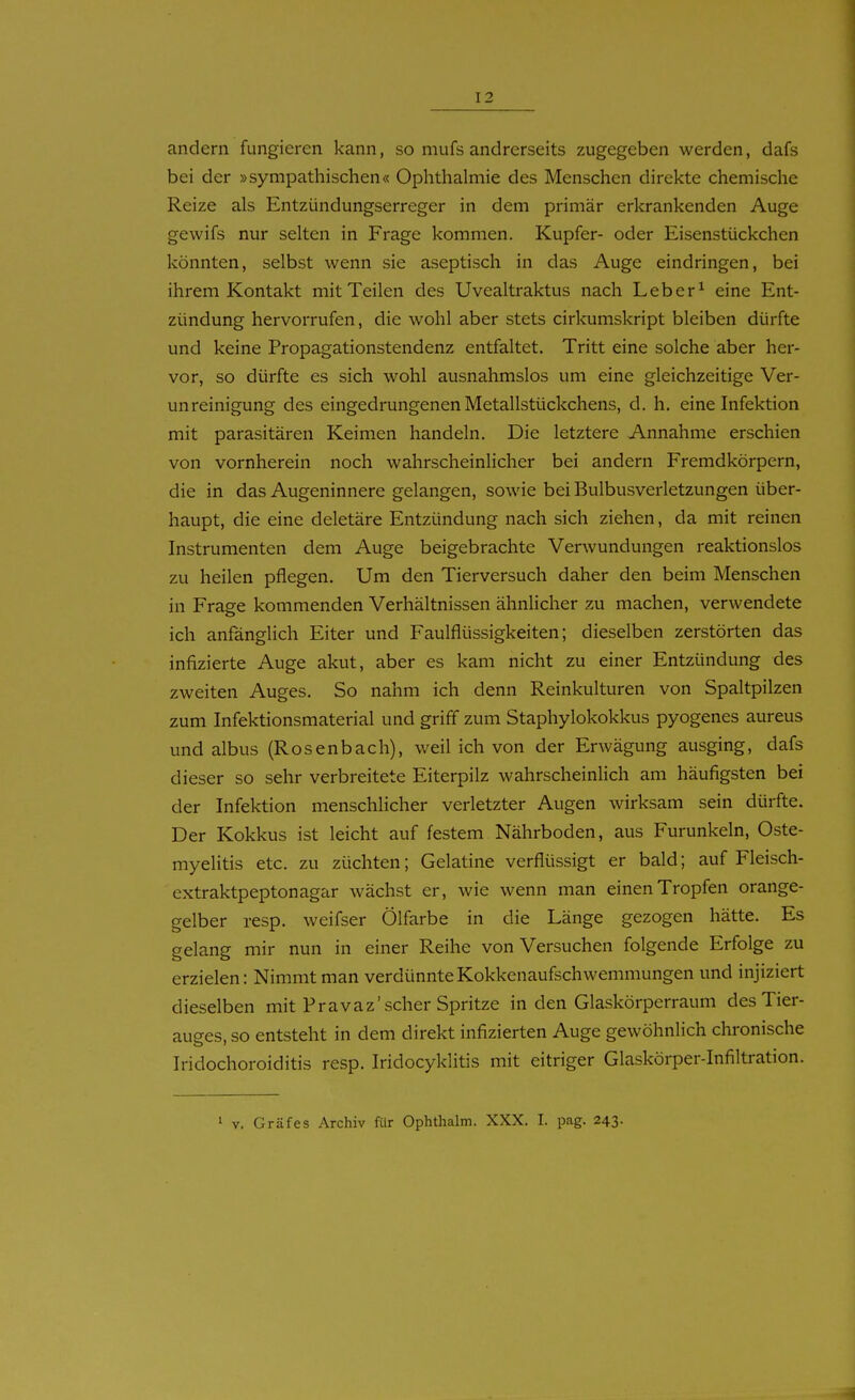 andern fungieren kann, so mufs andrerseits zugegeben werden, dafs bei der »sympathischen« Ophthalmie des Menschen direkte chemische Reize als Entzündungserreger in dem primär erkrankenden Auge gewifs nur selten in Frage kommen. Kupfer- oder Eisenstückchen könnten, selbst wenn sie aseptisch in das Auge eindringen, bei ihrem Kontakt mit Teilen des Uvealtraktus nach Leb er ^ eine Ent- zündung hervorrufen, die wohl aber stets cirkumskript bleiben dürfte und keine Propagationstendenz entfaltet. Tritt eine solche aber her- vor, so dürfte es sich wohl ausnahmslos um eine gleichzeitige Ver- unreinigung des eingedrungenen Metallstückchens, d. h. eine Infektion mit parasitären Keimen handeln. Die letztere Annahme erschien von vornherein noch wahrscheinlicher bei andern Fremdkörpern, die in das Augeninnere gelangen, sowie bei Bulbusverletzungen über- haupt, die eine deletäre Entzündung nach sich ziehen, da mit reinen Instrumenten dem Auge beigebrachte Verwundungen reaktionslos zu heilen pflegen. Um den Tierversuch daher den beim Menschen in Frage kommenden Verhältnissen ähnlicher zu machen, verwendete ich anfänglich Eiter und Faulflüssigkeiten; dieselben zerstörten das infizierte Auge akut, aber es kam nicht zu einer Entzündung des zweiten Auges, So nahm ich denn Reinkulturen von Spaltpilzen zum Infektionsmaterial und griff zum Staphylokokkus pyogenes aureus und albus (Rosenbach), weil ich von der Erwägung ausging, dafs dieser so sehr verbreitete Eiterpilz wahrscheinlich am häufigsten bei der Infektion menschlicher verletzter Augen wirksam sein dürfte. Der Kokkus ist leicht auf festem Nährboden, aus Furunkeln, Oste- myelitis etc. zu züchten; Gelatine verflüssigt er bald; auf Fleisch- extraktpeptonagar wächst er, wie wenn man einen Tropfen orange- gelber resp. weifser Ölfarbe in die Länge gezogen hätte. Es gelang mir nun in einer Reihe von Versuchen folgende Erfolge zu erzielen: Nimmt man verdünnte Kokkenaufschwemmungen und injiziert dieselben mit Pravaz'scher Spritze in den Glaskörperraum des Tier- auges, so entsteht in dem direkt infizierten Auge gewöhnlich chronische Iridochoroiditis resp. Iridocyklitis mit eitriger Glaskörper-Infiltration. 1 V. Gräfes Archiv für Ophthalm. XXX. I. pag. 243. 1
