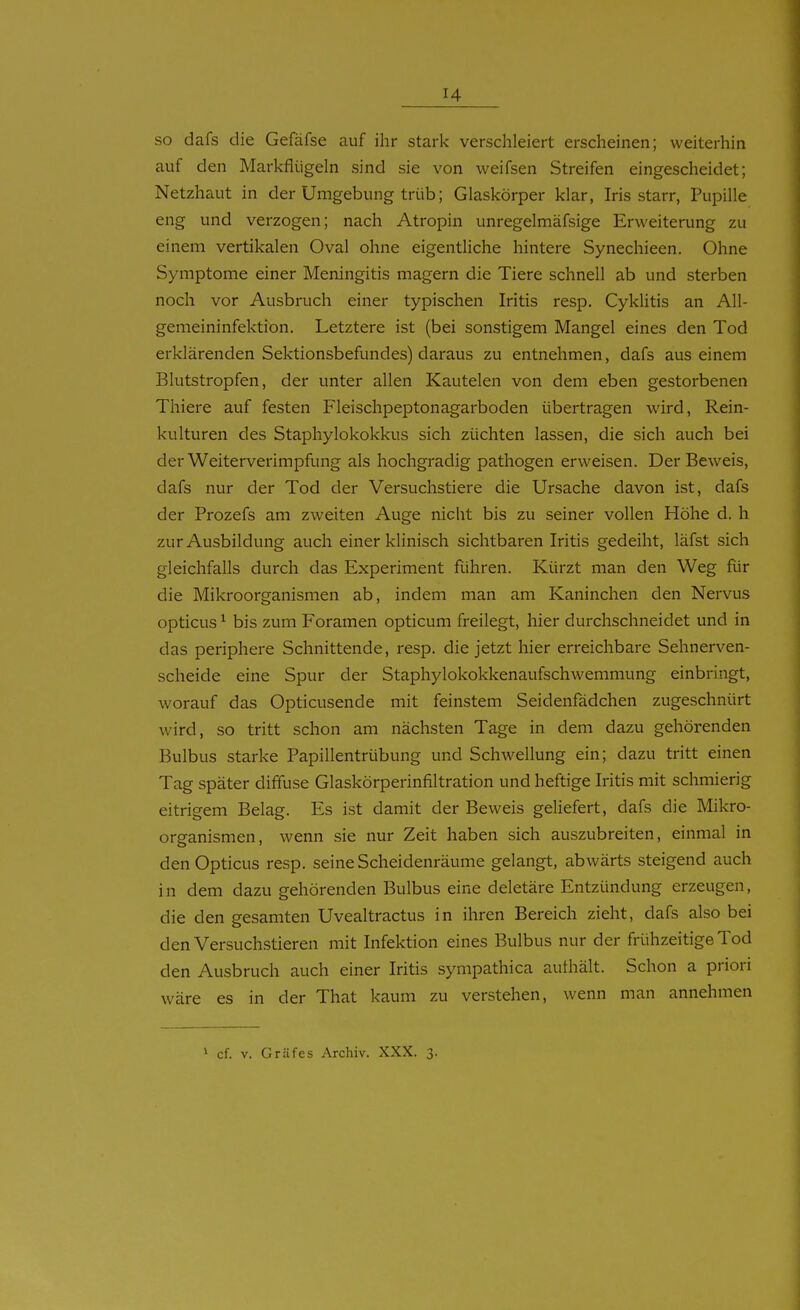 so dafs die Gefäfse auf ihr stark verschleiert erscheinen; weiterhin auf den Markfliigeln sind sie von weifsen Streifen eingescheidet; Netzhaut in der Umgebung trüb; Glaskörper klar, Iris starr, Pupille eng und verzogen; nach Atropin unregelmäfsige Erweiterung zu einem vertikalen Oval ohne eigentliche hintere Synechieen. Ohne Symptome einer Meningitis magern die Tiere schnell ab und sterben noch vor Ausbruch einer typischen Iritis resp. Cyklitis an All- gemeininfektion. Letztere ist (bei sonstigem Mangel eines den Tod erklärenden Sektionsbefundes) daraus zu entnehmen, dafs aus einem Blutstropfen, der unter allen Kautelen von dem eben gestorbenen Thiere auf festen Fleischpeptonagarboden übertragen wird, Rein- kulturen des Staphylokokkus sich züchten lassen, die sich auch bei der Weiterverimpfung als hochgradig pathogen erweisen. Der Beweis, dafs nur der Tod der Versuchstiere die Ursache davon ist, dafs der Prozefs am zweiten Auge nicht bis zu seiner vollen Höhe d. h zur Ausbildung auch einer klinisch sichtbaren Iritis gedeiht, läfst sich gleichfalls durch das Experiment führen. Kürzt man den Weg für die Mikroorganismen ab, indem man am Kaninchen den Nervus opticus ^ bis zum Foramen opticum freilegt, hier durchschneidet und in das periphere Schnittende, resp. die jetzt hier erreichbare Sehnerven- scheide eine Spur der Staphylokokkenaufschwemmung einbringt, worauf das Opticusende mit feinstem Seidenfädchen zugeschnürt wird, so tritt schon am nächsten Tage in dem dazu gehörenden Bulbus starke Papillentrübung und Schwellung ein; dazu tritt einen Tag später diffuse Glaskörperinfiltration und heftige Iritis mit schmierig eitrigem Belag. Es ist damit der Beweis geliefert, dafs die Mikro- organismen, wenn sie nur Zeit haben sich auszubreiten, einmal in den Opticus resp. seine Scheidenräume gelangt, abwärts steigend auch in dem dazu gehörenden Bulbus eine deletäre Entzündung erzeugen, die den gesamten Uvealtractus in ihren Bereich zieht, dafs also bei den Versuchstieren mit Infektion eines Bulbus nur der frühzeitige Tod den Ausbruch auch einer Iritis sympathica authält. Schon a priori wäre es in der That kaum zu verstehen, wenn man annehmen i cf. V. Gräfes Archiv. XXX. 3.