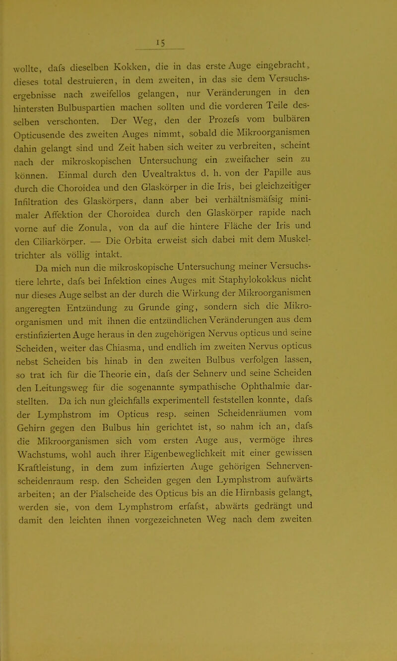 wollte, dafs dieselben Kokken, die in das erste Auge eingebracht, dieses total destruieren, in dem zweiten, in das sie dem Versuchs- erc^ebnisse nach zweifellos gelangen, nur Veränderungen in den hintersten Bulbuspartien machen sollten und die vorderen Teile des- selben verschonten. Der Weg, den der Prozefs vom bulbären Opticusende des zweiten Auges nimmt, sobald die Mikroorganismen dahin gelangt sind und Zeit haben sich weiter zu verbreiten, scheint nach der mikroskopischen Untersuchung ein zweifacher sein zu können. Einmal durch den Uvealtraktus d. h. von der Papille aus durch die Choroidea und den Glaskörper in die Iris, bei gleichzeitiger Infiltration des Glaskörpers, dann aber bei verhältnismäfsig mini- maler Affektion der Choroidea durch den Glaskörper rapide nach vorne auf die Zonula, von da auf die hintere Fläche der Iris und den Ciliarkörper. — Die Orbita erweist sich dabei mit dem Muskel- trichter als völlig intakt. Da mich nun die mikroskopische Untersuchung meiner Versuchs- tiere lehrte, dafs bei Infektion eines Auges mit Staphylokokkus nicht nur dieses Auge selbst an der durch die Wirkung der Mikroorganismen angeregten Entzündung zu Grunde ging, sondern sich die Mikro- organismen und mit ihnen die entzündlichen Veränderungen aus dem o erstinfizierten Auge heraus in den zugehörigen Nervus opticus und seine Scheiden, weiter das Chiasma, und endlich im zweiten Nervus opticus nebst Scheiden bis hinab in den zweiten Bulbus verfolgen lassen, so trat ich für die Theorie ein, dafs der Sehnerv und seine Scheiden den Leitungsweg für die sogenannte sympathische Ophthalmie dar- stellten. Da ich nun gleichfalls experimentell feststellen konnte, dafs der Lymphstrom im Opticus resp. seinen Scheidenräumen vom Gehirn gegen den Bulbus hin gerichtet ist, so nahm ich an, dafs die Mikroorganismen sich vom ersten Auge aus, vermöge ihres Wachstums, wohl auch ihrer Eigenbeweglichkeit mit einer gewissen Kraftleistung, in dem zum infizierten Auge gehörigen Sehnerven- scheidenraum resp. den Scheiden gegen den Lymphstrom aufwärts arbeiten; an der Piaischeide des Opticus bis an die Hirnbasis gelangt, werden sie, von dem Lymphstrom erfafst, abwärts gedrängt und damit den leichten ihnen vorgezeichneten Weg nach dem zweiten
