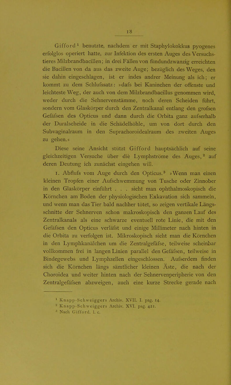 Gifford ^ benutzte, nachdem er mit Staphylokokkus pyogenes erfolglos operiert hatte, zur Infektion des ersten Auges des Versuchs- tieres Milzbrandbacillen; in drei Fällen von fündundzwanzig erreichten die Bacillen von da aus das zweite Auge; bezüglich des Weges, den sie dahin eingeschlagen, ist er indes andrer Meinung als ich; er kommt zu dem Schlufssatz: »dafs bei Kaninchen der offenste und leichteste Weg, der auch von dem Milzbrandbacillus genommen wird, weder durch die Sehnervenstämme, noch deren Scheiden führt, sondern vom Glaskörper durch den Zentralkanal entlang den grofsen Gefäfsen des Opticus und dann durch die Orbita ganz aufserhalb der Duralscheide in die Schädelhöhle, um von dort durch den Subvaginalraum in den Suprachoroidealraum des zweiten Auges zu gehen.« Diese seine Ansicht stützt Gifford hauptsächlich auf seine gleichzeitigen Versuche über die Lymphströme des Auges, ^ auf deren Deutung ich zunächst eingehen will. I. Abflufs vom Auge durch den Opticus.^ »Wenn man einen kleinen Tropfen einer Aufschwemmung von Tusche oder Zinnober in den Glaskörper einführt . . . sieht man ophthalmoskopisch die Körnchen am Boden der physiologischen Exkavation sich sammeln, und wenn man das Tier bald nachher tötet, so zeigen vertikale Längs- schnitte der Sehnerven schon makroskopisch den ganzen Lauf des Zentralkanals als eine schwarze eventuell rote Linie, die mit den Gefäfsen den Opticus verläfst und einige MiUimeter nach hinten in die Orbita zu verfolgen ist. Mikroskopisch sieht man die Körnchen in den Lymphkanälchen um die Zentralgefäfse, teilweise scheinbar vollkommen frei in langen Linien parallel den Gefäfsen, teilweise in Bindegewebs und Lymphzellen eingeschlossen. Aufserdem finden sich die Körnchen längs sämtlicher kleinen Äste, die nach der Choroidea und weiter hinten nach der Sehnervenperipherie von den Zentralgefäfsen abzweigen, auch eine kurze Strecke gerade nach ^ Knapp-Schweiggers Archiv. XVII. I. pag. 14. - Knapp-Schweiggers Archiv. XVI. pag. 421. Nach Gifford, 1. c.