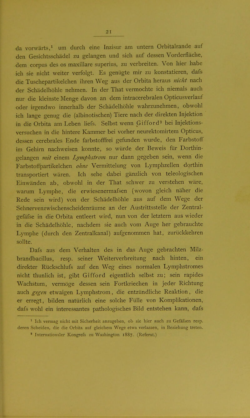 da vorwärts,^ um durch eine Inzisur am untern Orbitalrande auf den Gesichtsschädel zu gelangen und sich auf dessen Vorderfläche, dem corpus des os maxillare superius, zu verbreiten. Von hier habe ich sie nicht weiter verfolgt. Es genügte mir zu konstatieren, dafs die Tuschepartikelchen ihren Weg aus der Orbita heraus nicht nach der Schädelhöhle nehmen. In der That vermochte ich niemals auch nur die kleinste Menge davon an dem intracerebralen Opticusverlauf oder irgendwo innerhalb der Schädelhöhle wahrzunehmen, obwohl ich lange genug die (albinotischen) Tiere nach der direkten Injektion in die Orbita am Leben liefs. Selbst wenn Giffords bei Injektions- versuchen in die hintere Kammer bei vorher neurektomirtem Opticus, dessen cerebrales Ende farbstofffrei gefunden wurde, den Farbstoff im Gehirn nachweisen konnte, so würde der Beweis für Dorthin- gelangen mit einem Lymphstrom nur dann gegeben sein, wenn die Farbstoffpartikelchen ohne Vermittlung von Lymphzellen dorthin transportiert wären. Ich sehe dabei gänzlich von teleologischen Einwänden ab, obwohl in der That schwer zu verstehen wäre, warum Lymphe, die erwiesenermafsen (wovon gleich näher die Rede sein wird) von der Schädelhöhle aus auf dem Wege der Sehnervenzwischenscheidenräume an der Austrittsstelle der Zentral- gefäfse in die Orbita entleert wird, nun von der letztern aus wieder in die Schädelhöhle, nachdem sie auch vom Auge her gebrauchte Lymphe (durch den Zentralkanal) aufgenommen hat, zurückkehren sollte. Dafs aus dem Verhalten des in das Auge gebrachten Milz- brandbacillus, resp. seiner Weiterverbreitung nach hinten, ein direkter Rückschlufs auf den Weg eines normalen Lymphstromes nicht thunlich ist, gibt Gifford eigentlich selbst zu; sein rapides Wachstum, vermöge dessen sein Fortkriechen in jeder Richtung auch gegen etwaigen Lymphstrom, die entzündliche Reaktion, die er erregt, bilden natürlich eine solche Fülle von Komplikationen, dafs wohl ein interessantes pathologisches Bild entstehen kann, dafs * Ich vermag nicht mit Sicherheit anzugeben, ob sie hier auch zu Gefäfsen resp. deren Scheiden, die die Orbita auf gleichem Wege etwa verlassen, in Beziehung treten. * Internationaler Kongrefs zu Washington 1887. (Referat.)