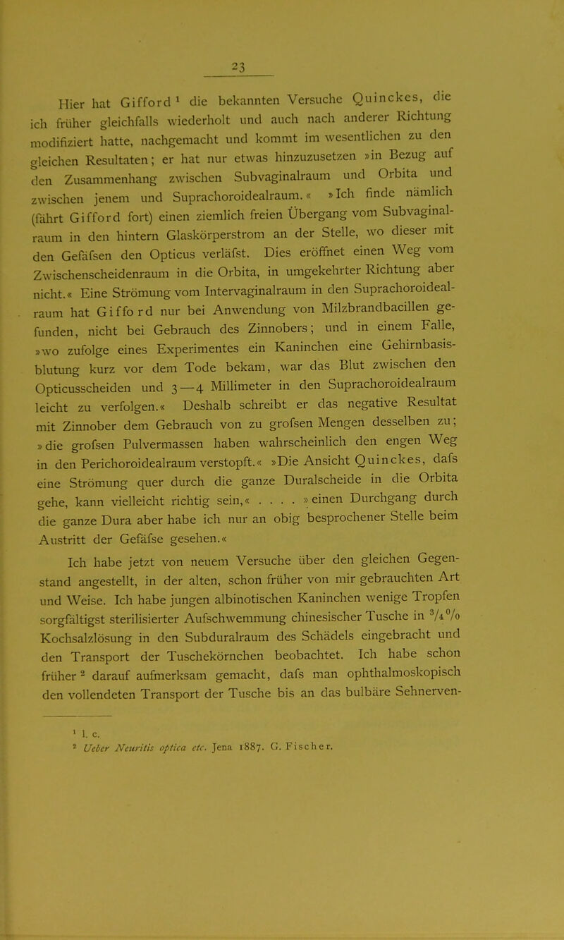 Hier hat GifforcP die bekannten Versuche Quinckes, die ich früher gleichfalls wiederholt und auch nach anderer Richtung modifiziert hatte, nachgemacht und kommt im wesentlichen zu den gleichen Resultaten; er hat nur etwas hinzuzusetzen »in Bezug auf den Zusammenhang zwischen Subvaginalraum und Orbita und zwischen jenem und Suprachoroidealraum.« »Ich finde nämlich (fährt Gifford fort) einen ziemlich freien Übergang vom Subvaginal- raum in den hintern Glaskörperstrom an der Stelle, wo dieser mit den Gefäfsen den Opticus verläfst. Dies eröffnet einen Weg vom Zwischenscheidenraum in die Orbita, in umgekehrter Richtung aber nicht.« Eine Strömung vom Intervaginalraum in den Suprachoroideal- raum hat Gifford nur bei Anwendung von Milzbrandbacillen ge- funden, nicht bei Gebrauch des Zinnobers; und in einem Falle, »wo zufolge eines Experimentes ein Kaninchen eine Gehirnbasis- blutung kurz vor dem Tode bekam, war das Blut zwischen den Opticusscheiden und 3—4 Millimeter in den Suprachoroidealraum leicht zu verfolgen.« Deshalb schreibt er das negative Resultat mit Zinnober dem Gebrauch von zu grofsen Mengen desselben zu; »die grofsen Pulvermassen haben wahrscheinlich den engen Weg in den Perichoroidealraum verstopft.« »Die Ansicht Quinckes, dafs eine Strömung quer durch die ganze Duralscheide in die Orbita gehe, kann vielleicht richtig sein,« .... »einen Durchgang durch die ganze Dura aber habe ich nur an obig besprochener Stelle beim Austritt der Gefäfse gesehen.« Ich habe jetzt von neuem Versuche über den gleichen Gegen- stand angestellt, in der alten, schon früher von mir gebrauchten Art und Weise. Ich habe jungen albinotischen Kaninchen wenige Tropfen sorgfältigst sterilisierter Aufschwemmung chinesischer Tusche in 7*% Kochsalzlösung in den Subduralraum des Schädels eingebracht und den Transport der Tuschekörnchen beobachtet. Ich habe schon früher ^ darauf aufmerksam gemacht, dafs man ophthalmoskopisch den vollendeten Transport der Tusche bis an das bulbäre Sehnerven- 1 1. c. « Ueber Neuritis optica etc. Jena 1887. G. Fischer.