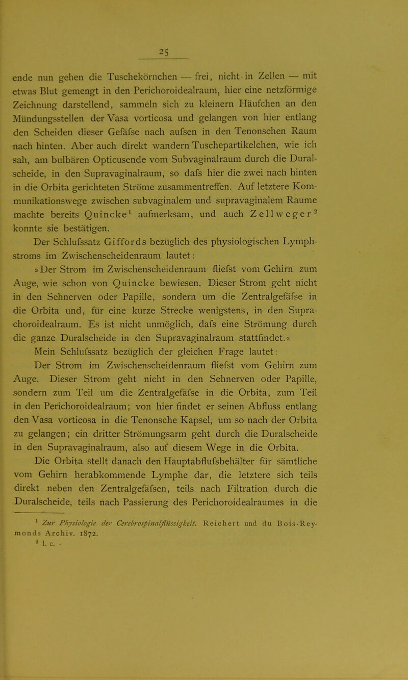 ende nun gehen die Tuschekörnchen — frei, nicht in ZeDen — mit etwas Blut gemengt in den Perichoroidealraum, hier eine netzförmige Zeichnung darstellend, sammeln sich zu kleinern Häufchen an den Mündungsstellen derVasa vorticosa und gelangen von hier entlang den Scheiden dieser Gefäfse nach aufsen in den Tenonschen Raum nach hinten. Aber auch direkt wandern Tuschepartikelchen, wie ich sah, am bulbären Opticusende vom Subvaginalraum durch die Dural- scheide, in den Supravaginalraum, so dafs hier die zwei nach hinten in die Orbita gerichteten Ströme zusammentreffen. Auf letztere Kom- munikationswege zwischen subvaginalem und supravaginalem Räume machte bereits Quincke^ aufmerksam, und auch Zellweger^ konnte sie bestätigen. Der Schlufssatz Giffords bezüglich des physiologischen Lymph- stroms im Zwischenscheidenraum lautet: »Der Strom im Zwischenscheidenraum fliefst vom Gehirn zum Auge, wie schon von Quincke bewiesen. Dieser Strom geht nicht in den Sehnerven oder Papille, sondern um die Zentralgefäfse in die Orbita und, für eine kurze Strecke wenigstens, in den Supra- choroidealraum. Es ist nicht unmöglich, dafs eine Strömung durch die ganze Duralscheide in den Supravaginalraum stattfindet.« Mein Schlufssatz bezüglich der gleichen Frage lautet: Der Strom im Zwischenscheidenraum fliefst vom Gehirn zum Auge. Dieser Strom geht nicht in den Sehnerven oder Papille, sondern zum Teil um die Zentralgefäfse in die Orbita, zum Teil in den Perichoroidealraum; von hier findet er seinen Abfluss entlang den Vasa vorticosa in die Tenonsche Kapsel, um so nach der Orbita zu gelangen; ein dritter Strömungsarm geht durch die Duralscheide in den Supravaginalraum, also auf diesem Wege in die Orbita. Die Orbita stellt danach den Hauptabflufsbehälter für sämtliche vom Gehirn herabkommende Lymphe dar, die letztere sich teils direkt neben den Zentralgefäfsen, teils nach Filtration durch die Duralscheide, teils nach Passierung des Perichoroidealraumes in die ' Zur Physiologie der Cerchrospiiialflüssigkeil. Reichert und du Bois-Rey- monds Archiv. 1872. 1. c. .