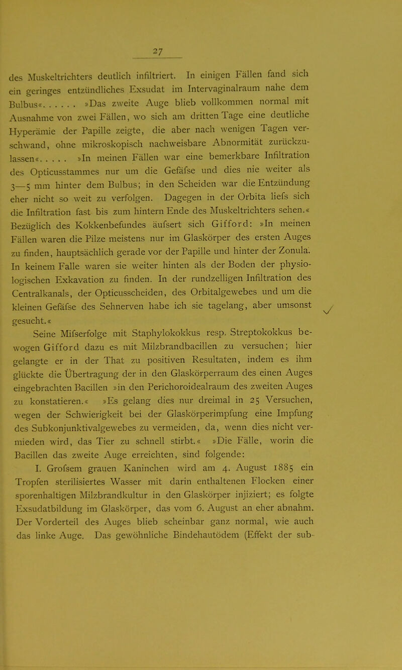 des Muskeltrichters deutlich infiltriert. In einigen Fällen fand sich ein geringes entzündliches Exsudat im Intervaginalraum nahe dem Bulbus« »Das zweite Auge blieb vollkommen normal mit Ausnahme von zwei Fällen, wo sich am dritten Tage eine deutliche Hyperämie der Papille zeigte, die aber nach wenigen Tagen ver- schwand, ohne mikroskopisch nachweisbare Abnormität zurückzu- lassen« »In meinen Fällen war eine bemerkbare Infiltration des Opticusstammes nur um die Gefäfse und dies nie weiter als 3—5 mm hinter dem Bulbus; in den Scheiden war die Entzündung eher nicht so weit zu verfolgen. Dagegen in der Orbita liefs sich die Infiltration fast bis zum hintern Ende des Muskeltrichters sehen.« Bezüdich des Kokkenbefundes äufsert sich Gifford: »In meinen Fällen waren die Pilze meistens nur im Glaskörper des ersten Auges zu finden, hauptsächlich gerade vor der Papille und hinter der Zonula. In keinem Falle waren sie weiter hinten als der Boden der physio- logischen Exkavation zu finden. In der rundzelligen Infiltration des Centraikanals, der Opticusscheiden, des Orbitalgewebes und um die kleinen Gefäfse des Sehnerven habe ich sie tagelang, aber umsonst gesucht.« Seine Mifserfolge mit Staphylokokkus resp. Streptokokkus be- wogen Gifford dazu es mit Milzbrandbacillen zu versuchen; hier gelangte er in der That zu positiven Resultaten, indem es ihm glückte die Übertragung der in den Glaskörperraum des einen Auges eingebrachten Bacillen »in den Perichoroidealrauni des zweiten Auges zu konstatieren.« »Es gelang dies nur dreimal in 25 Versuchen, wegen der Schwierigkeit bei der Glaskörperimpfung eine Impfung des Subkonjunktivalgewebes zu vermeiden, da, wenn dies nicht ver- mieden wird, das Tier zu schnell stirbt.« »Die Fälle, worin die Bacillen das zweite Auge erreichten, sind folgende: I. Grofsem grauen Kaninchen wird am 4. August 1885 ein Tropfen sterilisiertes Wasser mit darin enthaltenen Flocken einer sporenhaltigen Milzbrandkultur in den Glaskörper injiziert; es folgte Exsudatbildung im Glaskörper, das vom 6. August an eher abnahm. Der Vorderteil des Auges blieb scheinbar ganz normal, wie auch das linke Auge. Das gewöhnliche Bindehautödem (Effekt der sub-
