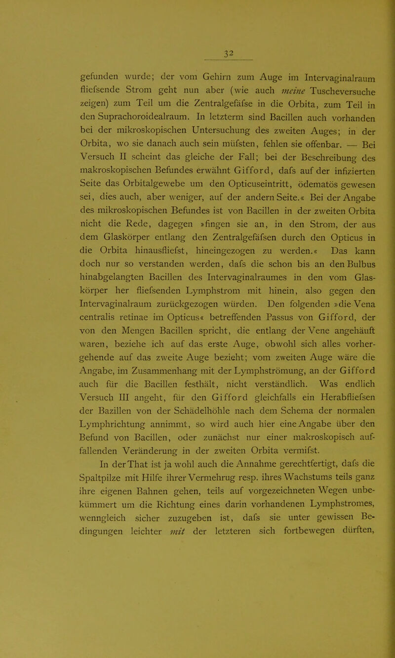 gefunden wurde; der vom Gehirn zum Auge im Intervaginalraum fliefsende Strom geht nun aber (wie auch meine Tuscheversuche zeigen) zum Teil um die Zentralgefäfse in die Orbita, zum Teil in den Suprachoroidealraum. In letzterm sind Bacillen auch vorhanden bei der mikroskopischen Untersuchung des zweiten Auges; in der Orbita, wo sie danach auch sein müfsten, fehlen sie offenbar. — Bei Versuch II scheint das gleiche der Fall; bei der Beschreibung des makroskopischen Befundes erwähnt Gifford, dafs auf der infizierten Seite das Orbitalgewebe um den Opticuseintritt, ödematös gewesen sei, dies auch, aber weniger, auf der andern Seite.« Bei der Angabe des mikroskopischen Befundes ist von Bacillen in der zweiten Orbita nicht die Rede, dagegen »fingen sie an, in den Strom, der aus dem Glaskörper entlang den Zentralgefäfsen durch den Opticus in die Orbita hinausfliefst, hineingezogen zu werden.« Das kann doch nur so verstanden werden, dafs die schon bis an den Bulbus hinabgelangten Bacillen des Intervaginalraumes in den vom Glas- körper her fliefsenden Lymphstrom mit hinein, also gegen den Intervaginalraum zurückgezogen würden. Den folgenden »die Vena centralis retinae im Opticus« betreffenden Passus von Gifford, der von den Mengen Bacillen spricht, die entlang der Vene angehäuft waren, beziehe ich auf das erste Auge, obwohl sich alles vorher- gehende auf das zweite Auge bezieht; vom zweiten Auge wäre die Angabe, im Zusammenhang mit der Lymphströmung, an der Gifford auch für die Bacillen festhält, nicht verständlich. Was endlich Versuch III angeht, für den Gifford gleichfalls ein Herabfliefsen der Bazillen von der Schädelhöhle nach dem Schema der normalen Lymphrichtung annimmt, so wird auch hier eine Angabe über den Befund von Bacillen, oder zunächst nur einer makroskopisch auf- fallenden Veränderung in der zweiten Orbita vermifst. In derThat ist ja wohl auch die Annahme gerechtfertigt, dafs die Spaltpilze mit Hilfe ihrer Vermehrug resp. ihres Wachstums teils ganz ihre eigenen Bahnen gehen, teils auf vorgezeichneten Wegen unbe- kümmert um die Richtung eines darin vorhandenen Lymphstronies, wenngleich sicher zuzugeben ist, dafs sie unter gewissen Be- dingungen leichter mit der letzteren sich fortbewegen dürften.