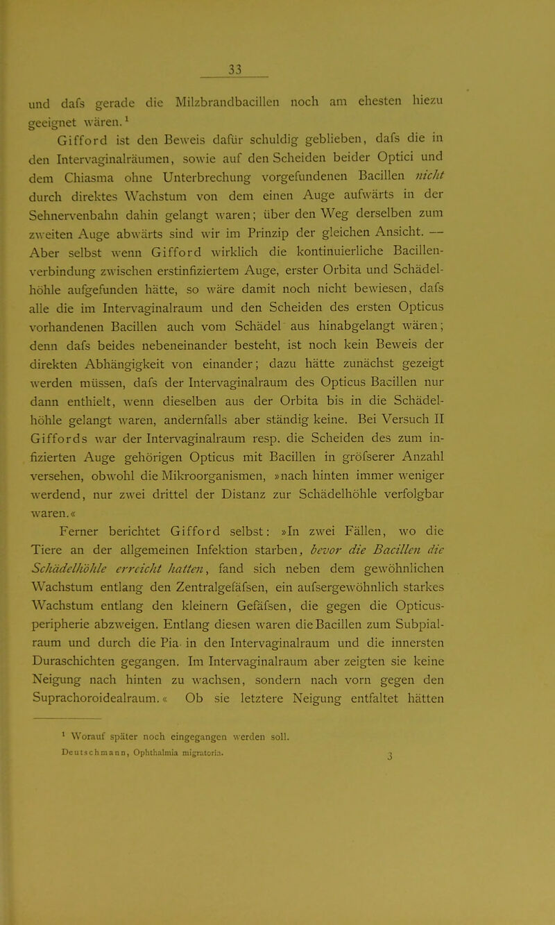 und dafs gerade die Milzbrandbacillen noch am ehesten hiezu geeignet wären. ^ Gifford ist den Beweis dafür schuldig geblieben, dafs die in den Intervaginalräumen, sowie auf den Scheiden beider Optici und dem Chiasma ohne Unterbrechung vorgefundenen Bacillen nicJit durch direktes Wachstum von dem einen Auge aufwärts in der Sehnen^enbahn dahin gelangt waren; über den Weg derselben zum zweiten Auge abwärts sind wir im Prinzip der gleichen Ansicht. — Aber selbst wenn Gifford wirkUch die kontinuierliche Bacillen- verbindung zwischen erstinfiziertem Auge, erster Orbita und Schädel- höhle aufgefunden hätte, so wäre damit noch nicht bewiesen, dafs alle die im Intervaginal räum und den Scheiden des ersten Opticus vorhandenen Bacillen auch vom Schädel aus hinabgelangt wären; denn dafs beides nebeneinander besteht, ist noch kein Beweis der direkten Abhängigkeit von einander; dazu hätte zunächst gezeigt werden müssen, dafs der Intervaginalraum des Opticus Bacillen nur dann enthielt, wenn dieselben aus der Orbita bis in die Schädel- höhle gelangt waren, andernfalls aber ständig keine. Bei Versuch II Giffords war der Intervaginalraum resp. die Scheiden des zum in- fizierten Auge gehörigen Opticus mit Bacillen in gröfserer Anzahl versehen, obwohl die Mikroorganismen, »nach hinten immer weniger werdend, nur zwei drittel der Distanz zur Schädelhöhle verfolgbar waren.« Ferner berichtet Gifford selbst: »In zwei Fällen, wo die Tiere an der allgemeinen Infektion starben, bevor die Bacillen die Schädelhöhle erreicht hatten, fand sich neben dem gewöhnlichen Wachstum entlang den Zentralgefäfsen, ein aufsergewöhnlicli starkes Wachstum entlang den kleinern Gefäfsen, die gegen die Opticus- peripherie abzweigen. Entlang diesen waren die Bacillen zum Subpial- raum und durch die Pia- in den Intervaginalraum und die innersten Duraschichten gegangen. Im Intervaginalraum aber zeigten sie keine Neigung nach hinten zu wachsen, sondern nach vorn gegen den Suprachoroidealraum.« Ob sie letztere Neigung entfaltet hätten * Worauf später noch eingegangen werden soll. Deutschmann, Ophthalmia migratoria.