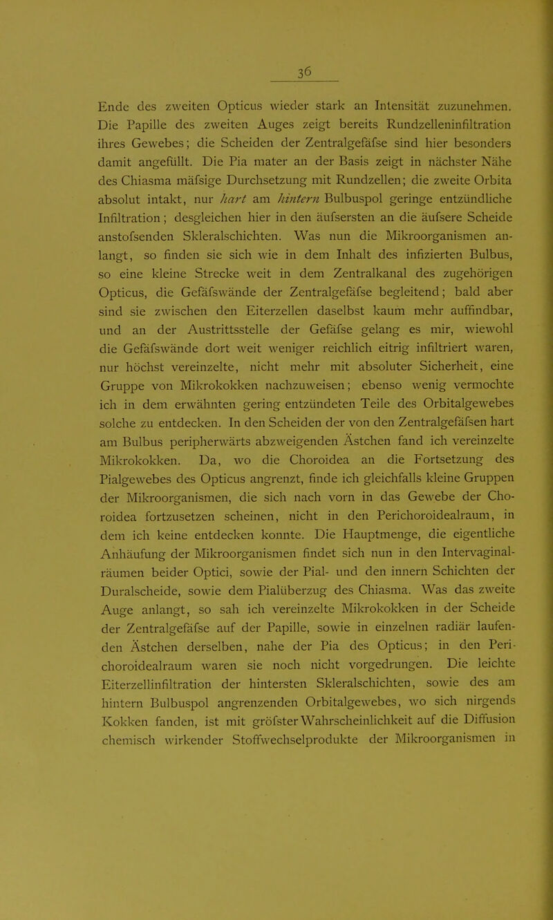 Ende des zweiten Opticus wieder stark an Intensität zuzunehmen. Die Papille des zweiten Auges zeigt bereits Rundzelleninfiltration ihres Gewebes; die Scheiden der Zentralgefäfse sind hier besonders damit angefüllt. Die Pia mater an der Basis zeigt in nächster Nähe des Chiasma mäfsige Durchsetzung mit Rundzellen; die zweite Orbita absolut intakt, nur hart am hintern Bulbuspol geringe entzündUche Infiltration; desgleichen hier in den äufsersten an die äufsere Scheide anstofsenden Skleralschichten. Was nun die Mikroorganismen an- langt, so finden sie sich wie in dem Inhalt des infizierten Bulbus, so eine kleine Strecke weit in dem Zentralkanal des zugehörigen Opticus, die Gefäfswände der Zentralgefäfse begleitend; bald aber sind sie zwischen den Eiterzellen daselbst kaum mehr auffindbar, und an der Austrittsstelle der Gefäfse gelang es mir, wiewohl die Gefäfswände dort weit weniger reichlich eitrig infiltriert waren, nur höchst vereinzelte, nicht mehr mit absoluter Sicherheit, eine Gruppe von Mikrokokken nachzuweisen; ebenso wenig vermochte ich in dem erwähnten gering entzündeten Teile des Orbitalgewebes solche zu entdecken. In den Scheiden der von den Zentralgefäfsen hart am Bulbus peripherwärts abzweigenden Ästchen fand ich vereinzelte Mikrokokken. Da, wo die Choroidea an die Fortsetzung des Pialgewebes des Opticus angrenzt, finde ich gleichfalls kleine Gruppen der Mikroorganismen, die sich nach vorn in das Gewebe der Cho- roidea fortzusetzen scheinen, nicht in den Perichoroidealraum, in dem ich keine entdecken konnte. Die Hauptmenge, die eigentliche Anhäufung der Mikroorganismen findet sich nun in den Intervaginal- räumen beider Optici, sowie der Pial- und den innern Schichten der Duralscheide, sowie dem Pialüberzug des Chiasma. Was das zweite Auge anlangt, so sah ich vereinzelte Mikrokokken in der Scheide der Zentralgefäfse auf der Papille, sowie in einzelnen radiär laufen- den Ästchen derselben, nahe der Pia des Opticus; in den Peri- choroidealraum waren sie noch nicht vorgedrungen. Die leichte Eiterzellinfiltration der hintersten Skleralschichten, sowie des am hintern Bulbuspol angrenzenden Orbitalgewebes, wo sich nirgends Kokken fanden, ist mit gröfster Wahrscheinlichkeit auf die Diffusion chemisch wirkender StoffVvechselprodukte der Mikroorganismen in