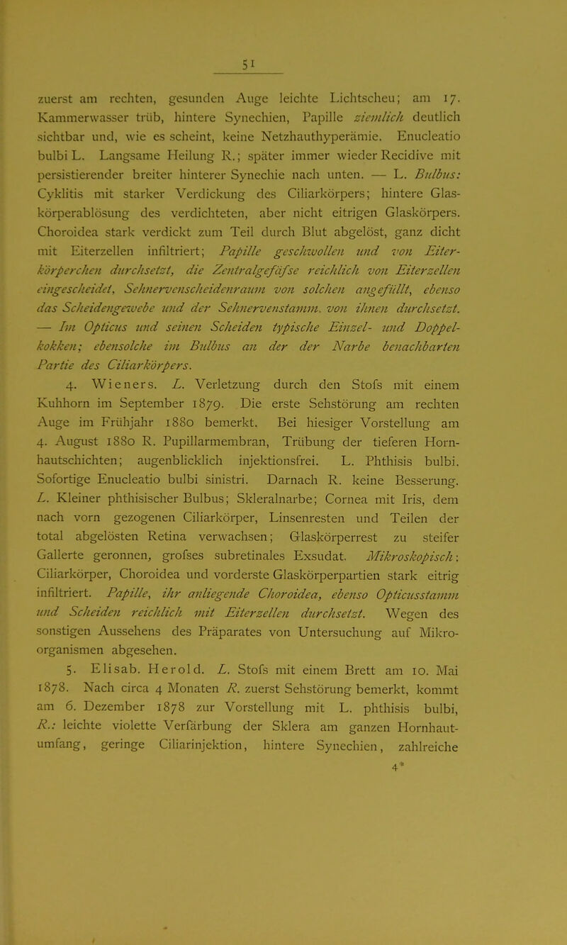 zuerst am rechten, gesunden Auge leichte Lichtscheu; am 17. Kammervvasser trüb, hintere Synechien, Papille ziemlich deutlich sichtbar und, wie es scheint, keine Netzhauthyperämie, Enucleatio bulbi L. Langsame Heilung R.; später immer wieder Recidive mit persistierender breiter hinterer Synechie nach unten. — L. Bulbus: Cyklitis mit starker Verdickung des Ciliarkörpers; hintere Glas- körperablösung des verdichteten, aber nicht eitrigen Glaskörpers. Choroidea stark verdickt zum Teil durch Blut abgelöst, ganz dicht mit Eiterzellen infiltriert; Papille gescJnvollen und von Eiter- körperchen dnrchsetst, die Zeniralgefäfse reichlich von Eiterzellen eingescheidet, Sehnervenscheidenraum von solchen angefüllt, ebenso das Scheidengezvebe nnd der Sehnervenstamm, von ihnen durchsetzt. — Im Opticus und seinen Scheiden typische Einzel- tind Doppel- kokken; ebensolche im Bulbus an der der Narbe benachbarten Partie des Ciliarkörpers. 4. Wieners. L. Verletzung durch den Stöfs mit einem Kuhhorn im September 1879. Die erste Sehstörung am rechten Auge im Frühjahr 1880 bemerkt. Bei hiesiger Vorstellung am 4. Auglist 1880 R. Pupillarmembran, Trübung der tieferen Horn- hautschichten; augenblicklich injektionsfrei. L. Phthisis bulbi. Sofortige Enucleatio bulbi sinistri. Darnach R. keine Besserung. L. Kleiner phthisischer Bulbus; Skleralnarbe; Cornea mit Iris, dem nach vorn gezogenen Ciliarkörper, Linsenresten und Teilen der total abgelösten Retina verwachsen; Glaskörperrest zu steifer Gallerte geronnen, grofses subretinales Exsudat. Mikroskopisch: Ciliarkörper, Choroidea und vorderste Glaskörperpartien stark eitrig infiltriert. Papille, ihr anliegende Choroidea, ebenso Opticusstamm und Scheiden reichlich mit Eiterzellen ditrchsetzt. Wegen des sonstigen Aussehens des Präparates von Untersuchung auf Mikro- organismen abgesehen. 5. Elisab. Herold. L. Stöfs mit einem Brett am 10. Mai 1878. Nach circa 4 Monaten R. zuerst Sehstörung bemerkt, kommt am 6. Dezember 1878 zur Vorstellung mit L. phthisis bulbi, R.: leichte violette Verfärbung der Sklera am ganzen Hornhaut- umfang, geringe Ciliarinjektion, hintere Synechien, zahlreiche 4'