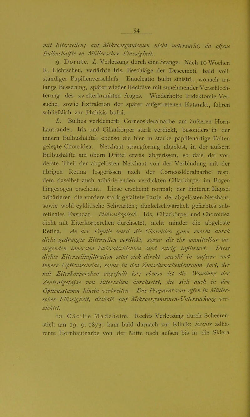 mit Eiter Zellen; auf Mikroorganismeji nicht untersucht, da offene BulbusJiälfte in Müllerscher Flüssigkeit. g. Dornte. Z. Verletzung durch eine Stange. Nach lo Wochen R. Lichtscheu, verfärbte Iris, Beschläge der Descemeti, bald voll- ständiger Pupillenverschlufs. Enucleatio bulbi sinistri, wonach an- fangs Besserung, später wieder Recidive mit zunehmender Verschlech- terung des zweiterkrankten Auges. Wiederholte Iridektomie-Ver- suche, sowie Extraktion der später aufgetretenen Katarakt, führen schliefslich zur Phthisis bulbi. L. Bulbus verkleinert; Corneoskleralnarbe am äufseren Horn- hautrande; Iris und Ciliarkörper stark verdickt, besonders in der innern Bulbushälfte; ebenso die hier in starke papillenartige Falten gelegte Choroidea. Netzhaut strangförmig abgelöst, in der äufsern Bulbushälfte am obern Drittel etwas abgerissen, so dafs der vor- derste Theil der abgelösten Netzhaut von der Verbindung mit der übrigen Retina losgerissen nach der Corneoskleralnarbe resp. dem daselbst auch adhärierenden verdickten Ciliarkörper im Bogen hingezogen erscheint. Linse erscheint normal; der hinteren Kapsel adhärieren die vordere stark gefaltete Partie der abgelösten Netzhaut, sowie wohl cyklitische Schwarten; dunkelschwärzlich gefärbtes sub- retinales Exsudat. Mikroskopisch: Iris, Ciliarkörper und Choroidea dicht mit Eiterkörperchen durchsetzt, nicht minder die abgelöste Retina. An der Papille wird die Choroidea ganz enoi'in durch dicht gedrängte Eiterzellen verdickt, sogar die ihr unmittelbar an- liegenden innersten Skleralschichten sind eitrig infiltriert. Diese dichte Eiter Zellinfiltration setzt sich direkt sozvohl in äufsere und innere Opticus scheide, soivie in den Zzuischenscheidenraum fort, der mit Eite7'k'örperchen angefüllt ist; ebenso ist die Wandmig der Zentralgefäfse von Eiter Zellen durchsetzt, die sich auch in den Opticusstamm hinein verbreiten. Das Präparat zvar offe?i in Müller- scher Flüssigkeit, deshalb aif Mikroorganisnteri-Unterstichung ver- zichtet. lo. Cäcilie Madeheim. Rechtsverletzung durch Scheeren- stich am 19. 9. 1873; kam bald dai'nach zur Klinik: Rechts adhä- rente Hornhautnarbe von der Mitte nach aufsen bis in die Sklera