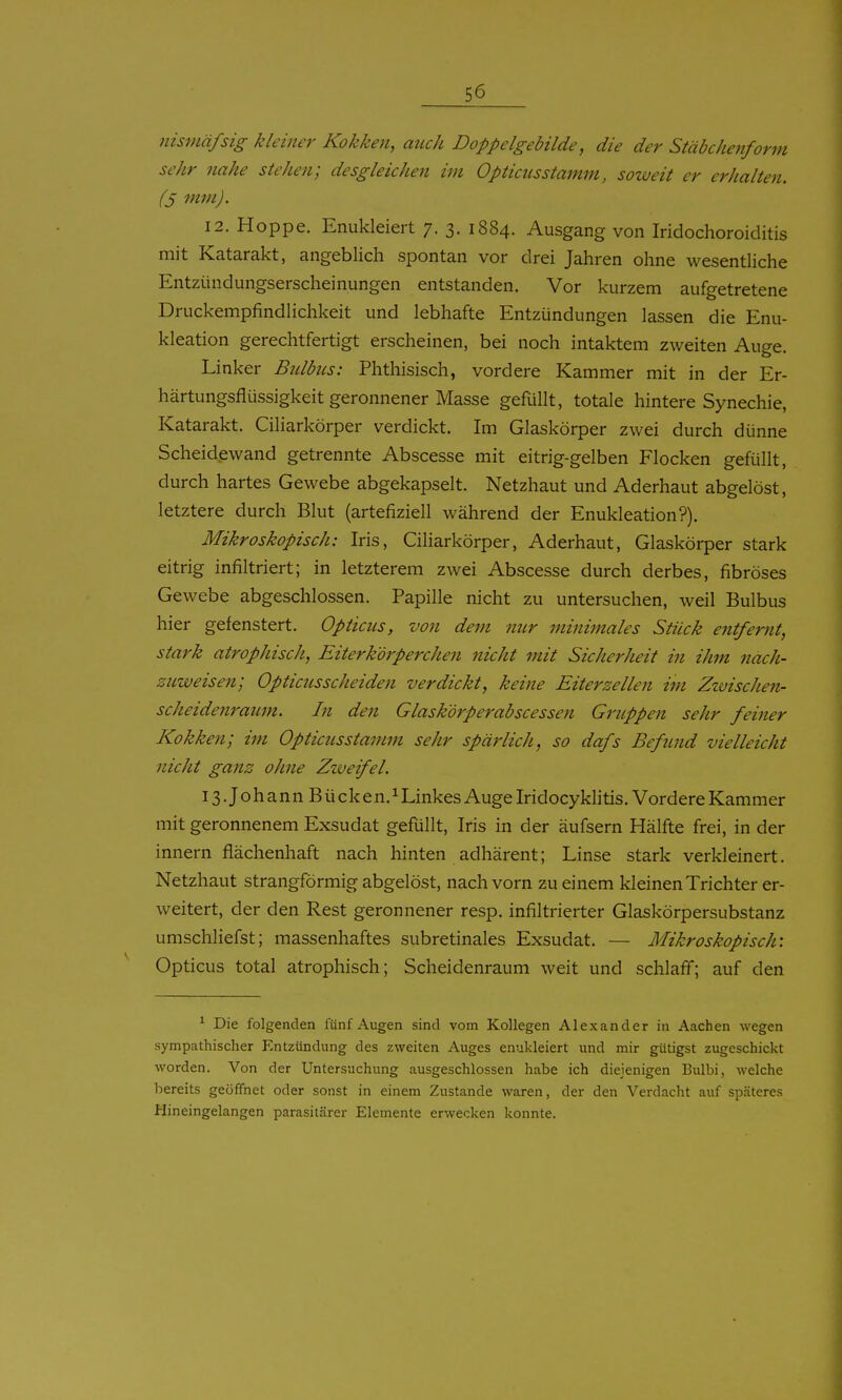 nismäfsig kleiner Kokken, auch Doppelgebilde, die der Stäbchenform sehr nahe stehen; desgleichen im 0pticiisstamm, soweit er erhalten. (S mm). 12. Hoppe. Enukleiert 7. 3. 1884. Ausgang von Iridochoroiditis mit Katarakt, angeblich spontan vor drei Jahren ohne wesentliche Entziindungserscheinungen entstanden. Vor kurzem aufgetretene Druckempfindlichkeit und lebhafte Entzündungen lassen die Enu- kleation gerechtfertigt erscheinen, bei noch intaktem zweiten Auge. Linker Biäbus: Phthisisch, vordere Kammer mit in der Er- härtungsflüssigkeit geronnener Masse gefüllt, totale hintere Synechie, Katarakt. Ciliarkörper verdickt. Im Glaskörper zwei durch dünne Scheidewand getrennte Abscesse mit eitrig-gelben Flocken gefüllt, durch hartes Gewebe abgekapselt. Netzhaut und Aderhaut abgelöst, letztere durch Blut (artefiziell während der Enukleation?). Mikroskopisch: Iris, Ciliarkörper, Aderhaut, Glaskörper stark eitrig infiltriert; in letzterem zwei Abscesse durch derbes, fibröses Gewebe abgeschlossen. Papille nicht zu untersuchen, weil Bulbus hier gefenstert. Opticus, von dem nur minimales Stück entfernt, stark atrophisch, Eiter körperche?i nicht mit Sicherheit in ihm nach- zuweisen; Opticiisscheiden verdickt, keine Eiterzellen im Zwischen- scheidenraum. In den Glaskörperabscessen Gruppen sehr feiner Kokken; im Opticusstamm sehr spärlich, so dafs Befind vielleicht nicht ganz ohne Zweifel. iS.JohannBücken.i Linkes Auge Iridocyklitis. Vordere Kammer mit geronnenem Exsudat gefüllt, Iris in der äufsern Hälfte frei, in der Innern flächenhaft nach hinten adhärent; Linse stark verkleinert. Netzhaut strangförmig abgelöst, nach vorn zu einem kleinen Trichter er- weitert, der den Rest geronnener resp. infiltrierter Glaskörpersubstanz umschliefst; inassenhaftes subretinales Exsudat. — Mikroskopisch: Opticus total atrophisch; Scheidenraum weit und schlaff; auf den ^ Die folgenden fünf Augen sind vom Kollegen Alexander in Aachen wegen sympathischer Entzündung des zweiten Auges enukleiert und mir gütigst zugeschickt worden. Von der Untersuchung ausgeschlossen habe ich diejenigen Bulbi, welche bereits geöffnet oder sonst in einem Zustande waren, der den Verdacht auf späteres Hineingelangen parasitärer Elemente erwecken konnte.