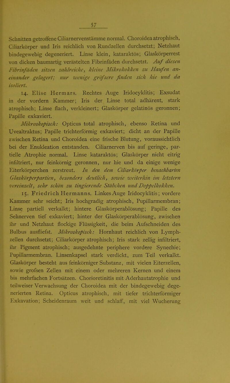 Schnitten getroffene Ciliarnervenstämme normal. Choroidea atrophisch, Ciliarkörper und Iris reichUch von Rundzellen durchsetzt; Netzhaut bindegewebig degeneriert. Linse klein, kataraktös; Glaskörperrest von dicken baumartig verästelten Fibrinfäden durchsetzt. Auf diesen Fibrinfäden sitzen zahlreiche, kleine Mikrokokken zu Haufen an- einander gelagert; nur wenige gröfsere finden sich hie tmd da isoliert. 14. Elise Hermars, Rechtes Auge Iridocyklitis; Exsudat in der vordem Kammer; Iris der Linse total adhärent, stark atrophisch; Linse flach, verkleinert; Glaskörper gelatinös geronnen; Papille exkaviert. Mikroskopisch: Opticus total atrophisch, ebenso Retina und Uvealtraktus; Papille trichterförmig exkaviert; dicht an der Papille zwischen Retina und Choroidea eine frische Blutung, voraussichtlich bei der Enukleation entstanden. CiUarnerven bis auf geringe, par- tielle Atrophie normal. Linse kataraktös; Glaskörper nicht eitrig infiltriert, nur feinkörnig geronnen, nur hie und da einige wenige Eiterkörperchen zerstreut. In den dem Ciliarkörper benachbarten Glask'örperpartien, besonders deutlich, sozuie lueiterhin im letztem vereinzelt, sehr schö?t zu tingierende Stäbchen und Doppelkokken. 15. Friedrich Hermanns. Linkes Auge Iridocyklitis; vordere Kammer sehr seicht; Iris hochgradig atrophisch, Pupillarmembran; Linse partiell verkalkt; hintere Glaskörperablösung; Papille des Sehnerven tief exkaviert; hinter der Glaskörperablösung, zwischen ihr und Netzhaut flockige Flüssigkeit, die beim Aufschneiden des Bulbus ausfliefst. Mikroskopisch: Hornhaut reichlich von Lymph- zellen durchsetzt; Ciliarkörper atrophisch; Iris stark zellig infiltriert, ihr Pigment atrophisch; ausgedehnte periphere vordere Synechie; Pupillarmembran. Linsenkapsel stark verdickt, zum Teil verkalkt. Glaskörper besteht aus feinkörniger Substanz, mit vielen Eiterzellen, sowie grofsen Zellen mit einem oder mehreren Kernen und einem bis mehrfachen Fortsätzen. Chorioretinitis mit Aderhautatrophie und teilweiser Verwachsung der Choroidea mit der bindegewebig dege- nerierten Retina. Opticus atrophisch, mit tiefer trichterförmiger Exkavation; Scheidenraum weit und schlaff, mit viel Wucherung