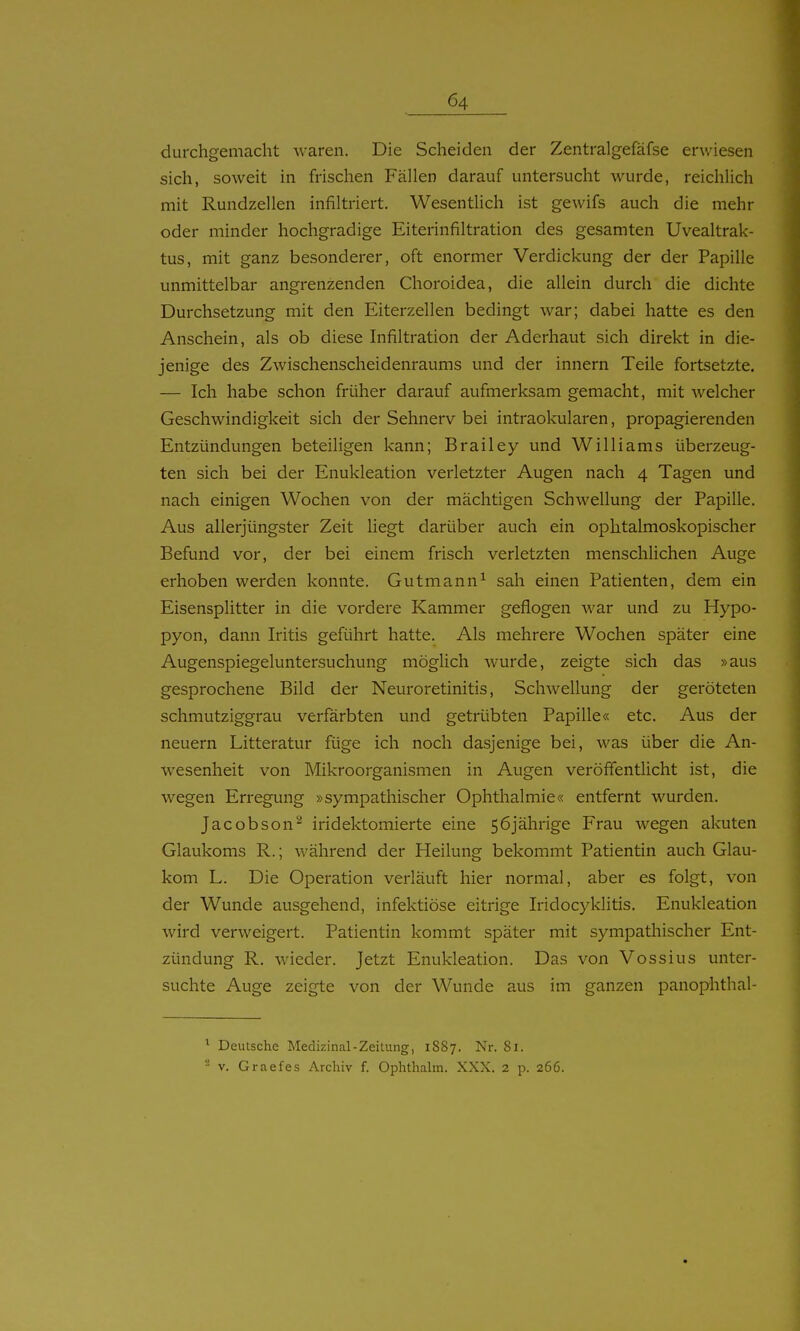 durchgemacht waren. Die Scheiden der Zentralgefäfse erwiesen sich, soweit in frischen Fällen darauf untersucht wurde, reichlich mit Rundzellen infiltriert. Wesentlich ist gewifs auch die mehr oder minder hochgradige Eiterinfiltration des gesamten Uvealtrak- tus, mit ganz besonderer, oft enormer Verdickung der der Papille unmittelbar angrenzenden Choroidea, die allein durch die dichte Durchsetzung mit den Eiterzellen bedingt war; dabei hatte es den Anschein, als ob diese Infiltration der Aderhaut sich direkt in die- jenige des Zwischenscheidenraums und der Innern Teile fortsetzte. — Ich habe schon früher darauf aufmerksam gemacht, mit welcher Geschwindigkeit sich der Sehnerv bei intraokularen, propagierenden Entzündungen beteiligen kann; Brailey und Williams überzeug- ten sich bei der Enukleation verletzter Augen nach 4 Tagen und nach einigen Wochen von der mächtigen Schwellung der Papille. Aus allerjüngster Zeit liegt darüber auch ein ophtalmoskopischer Befund vor, der bei einem frisch verletzten menschlichen Auge erhoben werden konnte. Gutmann^ sah einen Patienten, dem ein Eisensplitter in die vordere Kammer geflogen war und zu Hypo- pyon, dann Iritis geführt hatte. Als mehrere Wochen später eine Augenspiegeluntersuchung möglich wurde, zeigte sich das »aus gesprochene Bild der Neuroretinitis, Schwellung der geröteten schmutziggrau verfärbten und getrübten Papille« etc. Aus der neuern Litteratur füge ich noch dasjenige bei, was über die An- wesenheit von Mikroorganismen in Augen veröffentlicht ist, die wegen Erregung »sympathischer Ophthalmie« entfernt wurden. Jacobson^ iridektomierte eine 56jährige Frau wegen akuten Glaukoms R.; während der Heilung bekommt Patientin auch Glau- kom L. Die Operation verläuft hier normal, aber es folgt, von der Wunde ausgehend, infektiöse eitrige Iridocyklitis. Enukleation wird verweigert. Patientin kommt später mit sympathischer Ent- zündung R. wieder. Jetzt Enukleation. Das von Vossius unter- suchte Auge zeigte von der Wunde aus im ganzen panophthal- ^ Deutsche Medizinal-Zeitung, 1887. Nr. 81. - V. Graefes Archiv f. Ophthahn. XXX. 2 p. 266.