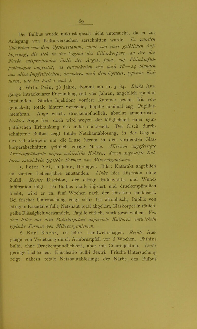 Der Bulbus wurde mikroskopisch nicht untersucht, da er zur Anlegung von Kulturversuchen zerschnitten wurde. Es wurden Stückchm von dein Opticusstamm, sozvie von einer gelblichen Auf- lagerung, die sich in der Gegend des Ciliarkörpcrs, an der der Narbe entsprechenden Stelle des Auges, fand, auf Fleischinfus- peptonagar angesetzt; es entivickelten sich nach i8—24. Stunden aus allen Impf Stückchen, besonders auch dem Opticus, typische Kul- turen, zvie bei Fall i und 2. 4. Wilh. Pein, 38 Jahre, kommt am 11. 3. 84. Links Aus- ffänee intraokularer Entzündung seit vier Jahren, angeblich spontan entstanden. Starke Injektion; vordere Kammer seicht, Iris vor- gebuckelt; totale hintere Synechie; Pupille minimal eng, Pupillar- membran. Auge weich, druckempfindlich, absolut amaurotisch. Rechtes Auge frei, doch wird wegen der MögUchkeit einer sym- pathischen Erkrankung das linke enukleiert. Der frisch durch- schnittene Bulbus zeigt totale Netzhautablösung, in der Gegend des Ciliarkörpcrs um die Linse herum in den vordersten Glas- körperabschnitten gelblich eitrige Masse. Hiervon angefertigte Trockenpräparate zeigen zahlreiche Kokken; davon angesetzte Kul- turen entwickeln typische Formen von Mikroorganismen. 5. Peter Axt, 11 Jahre, Heringen. Eds.: Katarakt angeblich im vierten Lebensjahre entstanden. Links hier Discision ohne Zufall. Rechts Discision, der eitrige Iridocyklitis und Wund- infiltration folgt. Da Bulbus stark injiziert und druckempfindlich bleibt, wird er ca. fünf Wochen nach der Discision enukleiert. Bei frischer Untersuchung zeigt sich: Iris atrophisch, Pupille von citrigem Exsudat erfüllt, Netzhaut total abgelöst, Glaskörper in rötlich- gelbe Flüssigkeit verwandelt. Papille rötlich, stark geschwollen. Von dem Eiter aus dem Pupillai'gebiet angesetzte Kulturen enttvickeln typische Formen von Mikroorganismen. 6. Karl Koehr, 10 Jahre, Landwehrshagen. Rechts Aus- gänge von Verletzung durch Armbrustpfeil vor 6 Wochen. Phthisis bulbi, ohne Druckempfindlichkeit, aber mit Ciliarinjektion. Links geringe Lichtscheu. Enucleatio bulbi dextri. Frische Untersuchung zeigt: nahezu totale Netzhautablösung; der Narbe des Bulbus