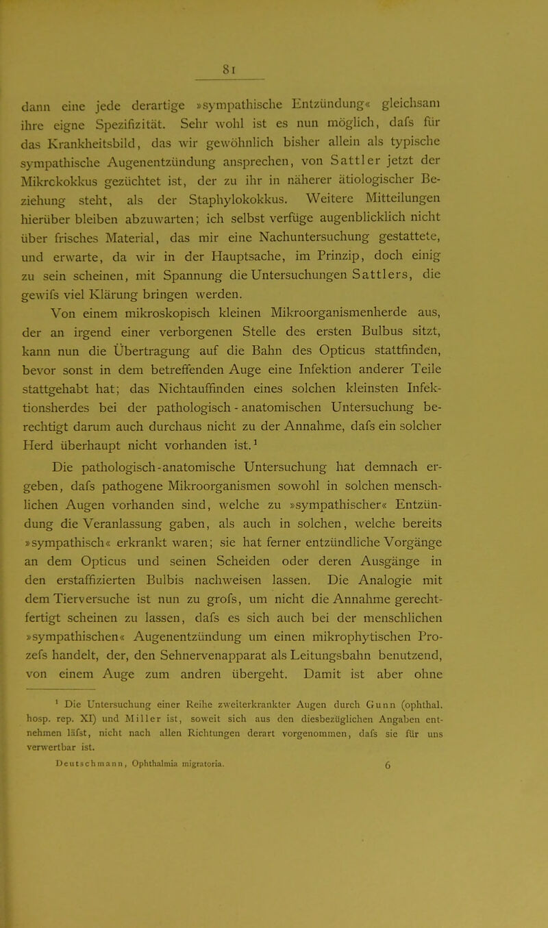 dann eine jede derartige »sympathische Entzündung« gleichsam ihre eigne Spezifizität. Sehr wohl ist es nun möglich, dafs für das Krankheitsbild, das wir gewöhnlich bisher allein als typische sympathische Augenentzündung ansprechen, von Sattler jetzt der Mikrckokkus gezüchtet ist, der zu ihr in näherer ätiologischer Be- ziehung steht, als der Staphylokokkus. Weitere Mitteilungen hierüber bleiben abzuwarten; ich selbst verfüge augenblicklich nicht über frisches Material, das mir eine Nachuntersuchung gestattete, und erwarte, da wir in der Hauptsache, im Prinzip, doch einig zu sein scheinen, mit Spannung die Untersuchungen Sattlers, die gewifs viel Klärung bringen werden. Von einem mikroskopisch kleinen Mikroorganismenherde aus, der an irgend einer verborgenen Stelle des ersten Bulbus sitzt, kann nun die Übertragung auf die Bahn des Opticus stattfinden, bevor sonst in dem betreffenden Auge eine Infektion anderer Teile stattgehabt hat; das Nichtauffinden eines solchen kleinsten Infek- tionsherdes bei der pathologisch - anatomischen Untersuchung be- rechtigt darum auch durchaus nicht zu der Annahme, dafs ein solcher Herd überhaupt nicht vorhanden ist.' Die pathologisch-anatomische Untersuchung hat demnach er- geben, dafs pathogene Mikroorganismen sowohl in solchen mensch- lichen Augen vorhanden sind, welche zu »sympathischer« Entzün- dung die Veranlassung gaben, als auch in solchen, welche bereits »sympathisch« erkrankt waren; sie hat ferner entzündliche Vorgänge an dem Opticus und seinen Scheiden oder deren Ausgänge in den erstaffizierten Bulbis nachweisen lassen. Die Analogie mit dem Tierversuche ist nun zu grofs, um nicht die Annahme gerecht- fertigt scheinen zu lassen, dafs es sich auch bei der menschlichen »sympathischen« Augenentzündung um einen mikrophytischen Pro- zefs handelt, der, den Sehnervenapparat als Leitungsbahn benutzend, von einem Auge zum andren übergeht. Damit ist aber ohne ' Die Untersuchung einer Reihe zweiterkrankter Augen durch Gunn (ophthal. hosp. rep. XI) und Miller ist, soweit sich aus den diesbezüglichen Angaben ent- nehmen läfst, nicht nach allen Richtungen derart vorgenommen, dafs sie für uns verwertbar ist. Deutsch mann , Ophthalmia migratoria. 5