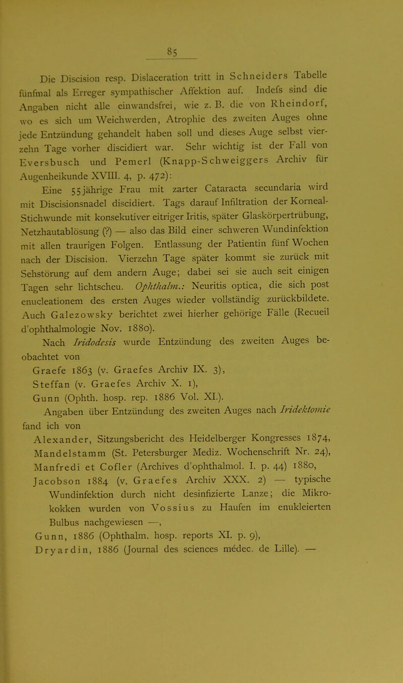 Die Discision resp. Dislaceration tritt in Schneiders Tabelle fünfmal als Erreger sympathischer Affektion auf. Indefs sind die Angaben nicht alle einwandsfrei, wie z. B. die von Rheindorf, wo es sich um Weichwerden, Atrophie des zweiten Auges ohne jede Entzündung gehandelt haben soll und dieses Auge selbst vier- zehn Tage vorher discidiert war. Sehr wichtig ist der Fall von Eversbusch und Pemerl (Knapp-Schweiggers Archiv Rir Augenheikunde XVIII. 4, p. 472): Eine 55 jährige Frau mit zarter Cataracta secundaria wird mit Discisionsnadel discidiert. Tags darauf Infiltration derKorneal- Stichwunde mit konsekutiver eitriger Iritis, später Glaskörpertrübung, Netzhautablösung (?) — also das Bild einer schweren Wundinfektion mit allen traurigen Folgen. Entlassung der Patientin fünf Wochen nach der Discision. Vierzehn Tage später kommt sie zurück mit Sehstörung auf dem andern Auge; dabei sei sie auch seit einigen Tagen sehr Hchtscheu. Ophthalm.: Neuritis optica, die sich post enucleationem des ersten Auges wieder vollständig zurückbildete. Auch Galezowsky berichtet zwei hierher gehörige Fälle (Recueil d'Ophthalmologie Nov. 1880). Nach Tridodesis wurde Entzündung des zweiten Auges be- obachtet von Graefe 1863 (v. Graefes Archiv IX. 3), Steffan (v. Graefes Archiv X. 1), Gunn (Ophth. hosp. rep. 1886 Vol. XL). Angaben über Entzündung des zweiten Auges nach Iridektomie fand ich von Alexander, Sitzungsbericht des Heidelberger Kongresses 1874, Mandelstamm (St. Petersburger Mediz. Wochenschrift Nr. 24), Manfredi et Cofier (Archives d'ophthalmol. I. p. 44) 1880, Jacobson 1884 (v. Graefes Archiv XXX. 2) — typische Wundinfektion durch nicht desinfizierte Lanze; die Mikro- kokken wurden von Vossius zu Haufen im enukleierten Bulbus nachgewiesen —, Gunn, 1886 (Ophthalm. hosp. reports XI. p. 9), Dryardin, 1886 (Journal des sciences medec. de Lille). —