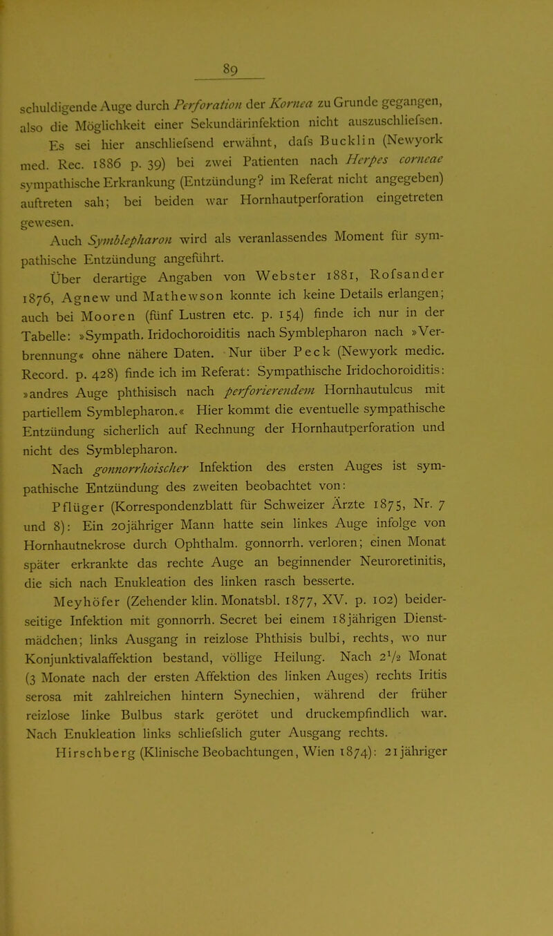 schukligende Auge durch Perforation dtv Kornea zu Grunde gegangen, also die Möglichkeit einer Sekundärinfektion nicht auszuschliefsen. Es sei hier anschliefsend erwähnt, dafs Bucklin (Newyork med. Ree. 1886 p. 39) bei zwei Patienten nach Herpes corneae sympathische Erkrankung (Entzündung? im Referat nicht angegeben) auftreten sah; bei beiden war Hornhautperforation eingetreten gewesen. Auch Symblepharon wird als veranlassendes Moment für sym- pathische Entzündung angeführt. Über derartige Angaben von Webster 1881, Rofsander 1876, Agnew und Mathewson konnte ich keine Details erlangen; auch bei Mooren (fünf Lustren etc. p. 154) finde ich nur in der Tabelle: »Sympath, Iridochoroiditis nach Symblepharon nach »Ver- brennung« ohne nähere Daten. Nur über Peck (Newyork medic. Record. p. 428) finde ich im Referat: Sympathische Iridochoroiditis: »andres Auge phthisisch nach perforierendem Hornhautulcus mit partiellem Symblepharon.« Hier kommt die eventuelle sympathische Entzündung sicherhch auf Rechnung der Hornhautperforation und nicht des Symblepharon. Nach gonnorrhoischer Infektion des ersten Auges ist sym- pathische Entzündung des zweiten beobachtet von: Pflüger (Korrespondenzblatt für Schweizer Ärzte 1875, Nr. 7 und 8): Ein 20jähriger Mann hatte sein linkes Auge infolge von Hornhautnekrose durch Ophthalm. gonnorrh. verioren; einen Monat später erkrankte das rechte Auge an beginnender Neuroretinitis, die sich nach Enukleation des linken rasch besserte. Meyhöfer (Zehender klin. Monatsbl. 1877, p. 102) beider- seitige Infektion mit gonnorrh. Secret bei einem 18jährigen Dienst- mädchen; links Ausgang in reizlose Phthisis bulbi, rechts, wo nur Konjunktivalaffektion bestand, völlige Heilung. Nach 2V2 Monat (3 Monate nach der ersten Afifektion des linken Auges) rechts Iritis serosa mit zahlreichen hintern Synechien, während der früher reizlose linke Bulbus stark gerötet und druckempfindlich war. Nach Enukleation links schliefslich guter Ausgang rechts. Hirschberg (Klinische Beobachtungen, Wien 1874): 21 jähriger