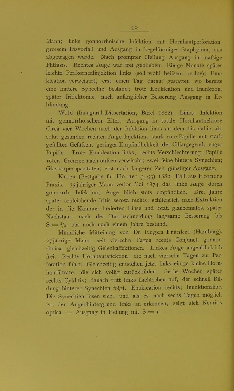 Mann; links gonnorrhoische Infektion mit Hornhautperforation, grofsem Irisvorfall und Ausgang in kegelförmiges Staphylom, das abgetragen wurde. Nach prompter Heilung Ausgang in mäfsige Phthisis. Rechtes Auge war frei geblieben. Einige Monate später leichte Perikornealinjektion links (soll wohl heifsen: rechts); Enu- kleation verweigert, erst einen Tag darauf gestattet, wo bereits eine hintere Synechie bestand; trotz Enukleation und Inunktion, später Iridektomie, nach anfanglicher Besserung Ausgang in Er- blindung. Wild (Inaugural-Dissertation, Basel 1882). Links: Infektion mit gonnorrhoischem Eiter; Ausgang in totale Hornhautnekrose Circa vier Wochen nach der Infektion links an dem bis dahin ab- solut gesunden rechten Auge Injektion, stark rote Papille mit stark gefiillten Gefäfsen, geringer Empfindlichkeit der Ciliargegend, enger Pupille. Trotz Enukleation links, rechts Verschlechterung; Papille röter, Grenzen nach aufsen verwischt; zwei feine hintere Synechien; Glaskörperopazitäten; erst nach längerer Zeit günstiger Ausgang. Knies (Festgabe für Horner p. 93) 1882. Fall aus Horners Praxis. 35 jähriger Mann verlor Mai 1874 das linke Auge durch gonnorrh. Infektion; Auge blieb stets empfindlich. Drei Jahre später schleichende Iritis serosa rechts; schliefslich nach Extraktion der in die Kammer luxierten Linse und Stat. glaucomatos. später Nachstaar; nach der Durchschneidung langsame Besserung bis S = das noch nach einem Jahre bestand. Mündliche Mitteilung von Dr. Eugen Fränkel (Hamburg). 27jähriger Mann; seit vierzehn Tagen rechts Conjunct. gonnor- rhoica; gleichzeitig Gelenkafifektionen. Linkes Auge augenblicklich frei. Rechts Hornhautafifektion, die nach vierzehn Tagen zur Per- foration führt. Gleichzeitig entstehen jetzt Hnks einige kleine Horn- hautfiltrate, die sich völlig zurückbilden. Sechs Wochen später rechts Cyklitis; danach tritt links Lichtscheu auf, der schnell Bil- dung hinterer Synechien folgt. Enukleation rechts; Inunktionskur. Die Synechien lösen sich, und als es nach sechs Tagen möglich ist, den Augenhintergrund links zu erkennen, zeigt sich Neuritis optica. — Ausgang in Heilung mit S = i.