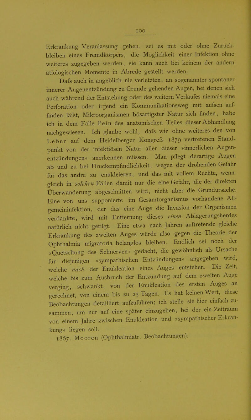 Erkrankung Veranlassung geben, sei es mit oder ohne Zurück- bleiben eines Fremdkörpers, die Möglichkeit einer Infektion ohne weiteres zugegeben werden, sie kann auch bei keinem der andern ätiologischen Momente in Abrede gestellt werden. Dafs auch in angeblich nie verletzten, an sogenannter spontaner innerer Augenentzündung zu Grunde gehenden Augen, bei denen sich auch während der Entstehung oder des weitern Verlaufes niemals eine Perforation oder irgend ein Kommunikationsweg mit aufsen auf- finden läfst, Mikroorganismen bösartigster Natur sich finden, habe ich in dem Falle Pein des anatomischen Teiles dieser Abhandlung nachgewiesen. Ich glaube wohl, dafs wir ohne weiteres den von Leber auf dem Heidelberger Kongrefs 1879 vertretenen Stand- punkt von der infektiösen Natur aller dieser »innerlichen Augen- entzündungen« anerkennen müssen. Man pflegt derartige Augen ab und zu bei Druckempfindlichkeit, wegen der drohenden Gefahr für das andre zu enukleieren, und das mit vollem Rechte, wenn- gleich in solchen Fällen damit nur die eine Gefahr, die der direkten Überwanderung abgeschnitten wird, nicht aber die Grundursache. Eine von uns supponierte im Gesamtorganismus vorhandene All- gemeininfektion, der das eine Auge die Invasion der Organismen verdankte, wird mit Entfernung dieses einen Ablagerungsherdes natürlich nicht getilgt. Eine etwa nach Jahren auftretende gleiche Erkrankung des zweiten Auges würde also gegen die Theorie der Ophthalmia migratoria belanglos bleiben. Endlich sei noch der »Quetschung des Sehnerven« gedacht, die gewöhnlich als Ursache für diejenigen »sympathischen Entzündungen« angegeben wird, welche nach der Enukleation eines Auges entstehen. Die Zeit, welche bis zum Ausbruch der Entzündung auf dem zweiten Auge verging, schwankt, von der Enukleation des ersten Auges an gerechnet, von einem bis zu 25 Tagen. Es hat keinen Wert, diese Beobachtungen detailliert aufzuRihren; ich stelle sie hier einfach zu- sammen, um nur auf eine später einzugehen, bei der ein Zeitraum von einem Jahre zwischen Enukleation und »sympathischer Erkran- kung« liegen soll. 1867. Mooren (Ophthalmiatr. Beobachtungen).